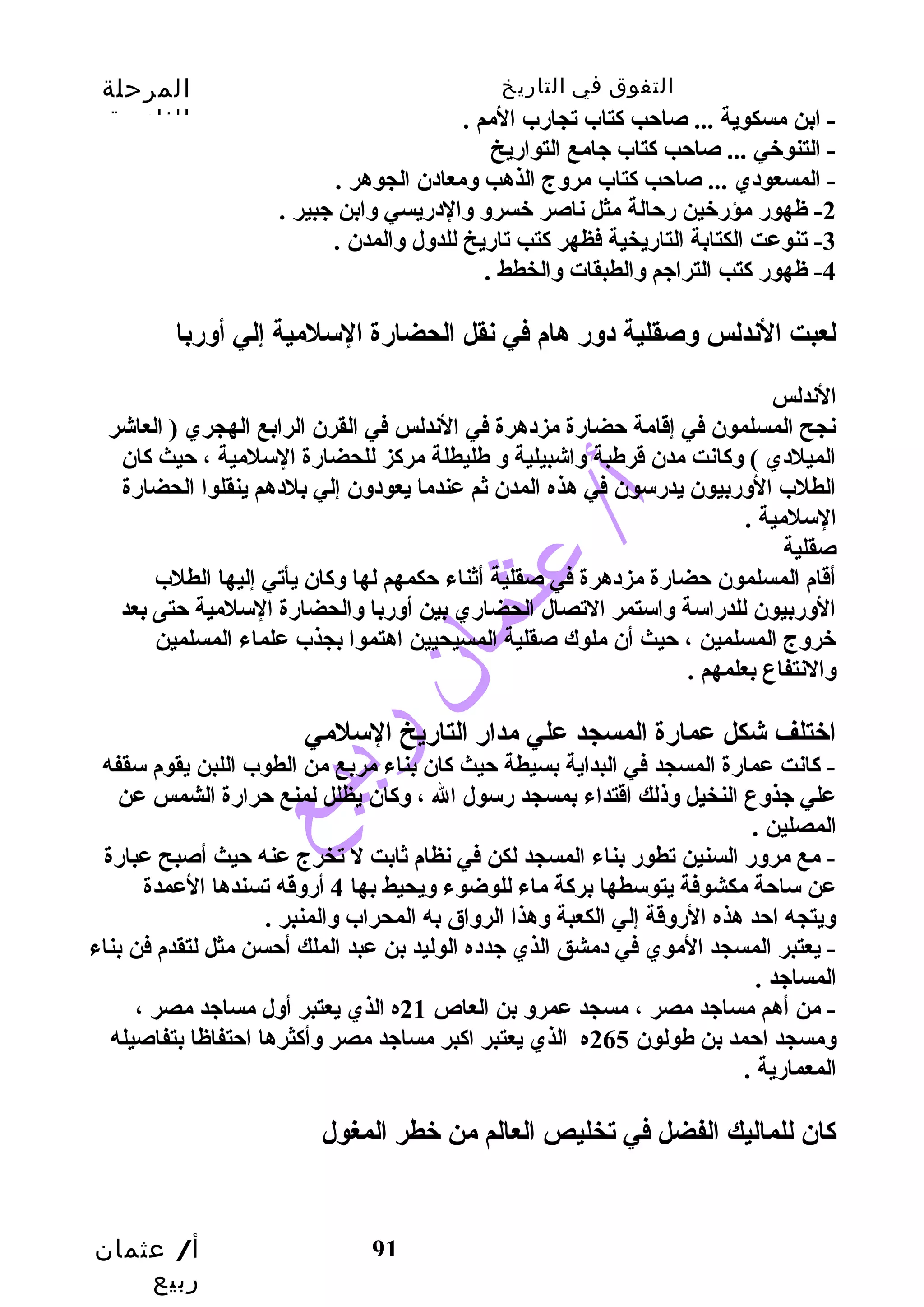 التفوق في التاريخ المرحلة 
الثانوية 
-4 ظهور كتب  التراجم والطبقات والخطط . 
لعبت الندلس وصقلية دور هام في نقل الحضارة السلمية إلي أوربا 
الندلس 
نجح المسلمون في إقدامة حضارة مزدهرة في الندلس في القرن الرابع الهجري ( العاشر 
الميلدي ) وكانت مدن قدرطبة واشبيلية و طليطلة مركز للحضارة السلمية ، حيث كان 
الطلب الوربيون يدرسون في هذه المدن ثم عندما يعودون إلي بلدهم ينقلوا الحضارة 
السلمية . 
صقلية 
أقدام المسلمون حضارة مزدهرة في صقلية أثناء حكمهم لها وكان يأتي إليها الطلب 
الوربيون للدراسة واستمر التصال الحضاري بين أوربا والحضارة السلمية حتى بعد 
خبروج المسلمين ، حيث أن ملوك صقلية المسيحيين اهتموا بجذب علماء المسلمين 
والنتفاع بعلمهم . 
اخبتلف شكل عمارة المسجد علي مدار التاريخ السلمي 
- كانت عمارة المسجد في البداية بسيطة حيث كان بناء مربع من الطوب اللبن يقوم سقفه 
علي جذوع النخيل وذلك اقدتداء بمسجد رسول ال ، وكان يظلل لمنع حرارة الشمس عن 
المصلين . 
- مع مرور السنين تطور بناء المسجد لكن في نظام ثابت ل تخرج عنه حيث أصبح عبارة 
عن ساحة مكشوفة يتوسطها بركة ماء للوضوء ويحيط بها 4 أروقده تسندها العمدة 
ويتجه احد هذه الروقدة إلي الكعبة وهذا الرواق به المحراب والمنبر . 
- يعتبر المسجد الموي في دمشق الذي جدده الوليد بن عبد الملك أحسن مثل لتقدم فن بناء 
المساجد . 
- من أهم مساجد مصر ، مسجد عمرو بن العاص 21 ه الذي يعتبر أول مساجد مصر ، 
ومسجد احمد بن طولون 265 ه الذي يعتبر اكبر مساجد مصر وأكثرها احتفاظا بتفاصيله 
المعمارية . 
كان للماليك الفضل في تخليص العالم من خبطر المغول 
أ/ عثمان 
ربيع 
- ابن مسكوية ... صاحب  كتاب تجارب المم . 
- التنوخبي ... صاحب  كتاب جامع التواريخ 
- المسعودي ... صاحب  كتاب مروج الذهب  ومعادن الجوهر . 
-2 ظهور مؤرخبين رحالة مثل ناصر خبسرو والدريسي وابن جبير . 
-3 تنوعت الكتابة التاريخية فظهر كتب  تاريخ للدول والمدن . 
91 
 