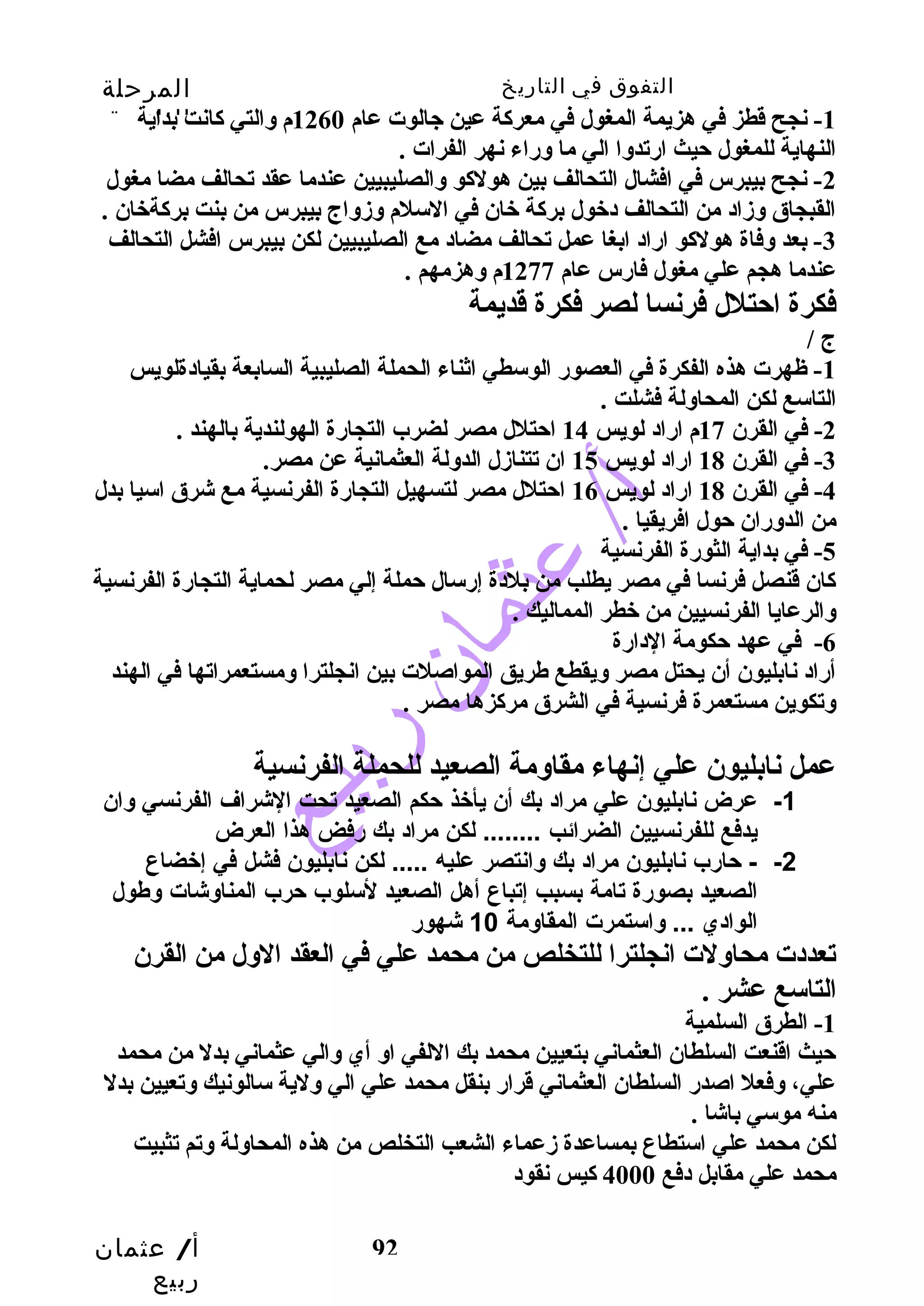 التفوق في التاريخ المرحلة 
الثانوية 
-1 نجح قدطز في هزيمة المغول في معركة عين جالوت عام 1260 م والتي كانت بداية 
النهاية للمغول حيث ارتدوا الي ما وراء نهر الفرات . 
-2 نجح بيبرس في افشال التحالف بين هولكو والصليبيين عندما عقد تحالف مضا مغول 
القبجاق وزاد من التحالف دخبول بركة خبان في السلم وزواج بيبرس من بنت بركةخبان . 
-3 بعد وفاة هولكو اراد ابغا عمل تحالف مضاد مع الصليبيين لكن بيبرس افشل التحالف 
عندما هجم علي مغول فارس عام 1277 م وهزمهم . 
فكرة احتلل فرنسا لصر فكرة قدديمة 
ج / 
-1 ظهرت هذه الفكرة في العصور الوسطي اثناء الحملة الصليبية السابعة بقيادةلويس 
التاسع لكن المحاولة فشلت . 
-2 في القرن 17 م اراد لويس 14 احتلل مصر لضرب التجارة الهولندية بالهند . 
-4 في القرن 18 اراد لويس 16 احتلل مصر لتسهيل التجارة الفرنسية مع شرق اسيا بدل 
من الدوران حول افريقيا . 
-5 في بداية الثورة الفرنسية 
كان قدنصل فرنسا في مصر يطلب  من بلدة إرسال حملة إلي مصر لحماية التجارة الفرنسية 
والرعايا الفرنسيين من خبطر المماليك . 
-6 في عهد حكومة الدارة 
أراد نابليون أن يحتل مصر ويقطع طريق المواصلت بين انجلترا ومستعمراتها في الهند 
وتكوين مستعمرة فرنسية في الشرق مركزها مصر . 
عمل نابليون علي إنهاء مقاومة الصعيد للحملة الفرنسية 
-1 عرض نابليون علي مراد بك أن يأخذ حكم الصعيد تحت الشرراف الفرنسي وان 
- -2 حارب نابليون مراد بك وانتصر عليه ..... لكن نابليون فشل في إخضاع 
الصعيد بصورة تامة بسبب إتباع أهل الصعيد لسللوب حرب المناوشرات وطول 
الوادي ... واسلتمرت المقاومة 10 شرهور 
تعددت محاولت انجلترا للتخلص من محمد علي في العقد الول من القرن 
التاسع عشر . 
-1 الطرق السلمية 
حيث اقدنعت السلطان العثماني بتعيين محمد بك اللفي او أي والي عثماني بدل من محمد 
علي، وفعل اصدر السلطان العثماني قدرار بنقل محمد علي الي ولية سالونيك وتعيين بدل 
منه موسي باشا . 
لكن محمد علي استطاع بمساعدة زعماء الشعب  التخلص من هذه المحاولة وتم تثبيت 
محمد علي مقابل دفع 4000 كيس نقود 
أ/ عثمان 
ربيع 
-3 في القرن 18 اراد لويس 15 ان تتنازل الدولة العثمانية عن مصر. 
يدفع للفرنسيين الضرائب ........ لكن مراد بك رفض هذا العرض 
92 
 