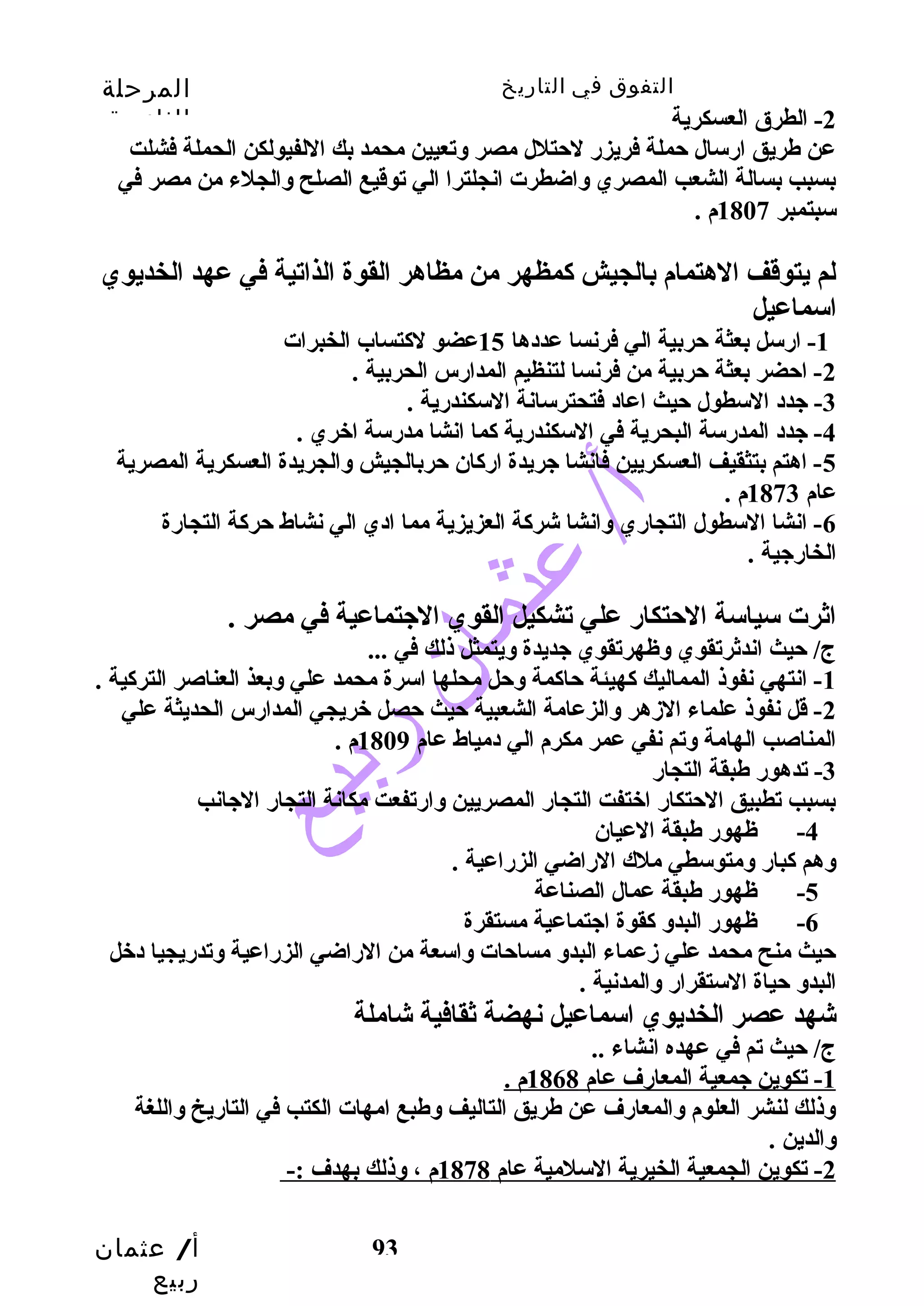 التفوق في التاريخ المرحلة 
الثانوية 
-2 الطرق العسكرية 
عن طريق ارسال حملة فريزر لحتلل مصر وتعيين محمد بك اللفيولكن الحملة فشلت 
بسبب  بسالة الشعب  المصري واضطرت انجلترا الي توقديع الصلح والجلء من مصر في 
سبتمبر 1807 م . 
لم يتوقدف الهتمام بالجيش كمظهر من مظاهر القوة الذاتية في عهد الخديوي 
اسماعيل 
أ/ عثمان 
ربيع 
-1 ارسل بعثة حربية الي فرنسا عددها 15 عضو لكتساب الخبرات 
-2 احضر بعثة حربية من فرنسا لتنظيم المدارس الحربية . 
93 
-3 جدد السطول حيث اعاد فتحترسانة السكندرية . 
-4 جدد المدرسة البحرية في السكندرية كما انشا مدرسة اخبري . 
-5 اهتم بتثقيف العسكريين فانشا جريدة اركان حربالجيش والجريدة العسكرية المصرية 
عام 1873 م . 
-6 انشا السطول التجاري وانشا شركة العزيزية مما ادي الي نشاط حركة التجارة 
الخارجية . 
اثرت سياسة الحتكار علي تشكيل القوي الجتماعية في مصر . 
ج/ حيث اندثرتقوي وظهرتقوي جديدة ويتمثل ذلك في ... 
-1 انتهي نفوذ المماليك كهيئة حاكمة وحل محلها اسرة محمد علي وبعذ العناصر التركية . 
-2 قدل نفوذ علماء الزهر والزعامة الشعبية حيث حصل خبريجي المدارس الحديثة علي 
المناصب  الهامة وتم نفي عمر مكرم الي دمياط عام 1809 م . 
-3 تدهور طبقة التجار 
بسبب  تطبيق الحتكار اخبتفت التجار المصريين وارتفعت مكانة التجار الجانب  
-4 ظهور طبقة العيان 
وهم كبار ومتوسطي ملك الراضي الزراعية . 
-5 ظهور طبقة عمال الصناعة 
-6 ظهور البدو كقوة اجتماعية مستقرة 
حيث منح محمد علي زعماء البدو مساحات واسعة من الراضي الزراعية وتدريجيا دخبل 
البدو حياة الستقرار والمدنية . 
شهد عصر الخديوي اسماعيل نهضة ثقافية شاملة 
ج/ حيث تم في عهده انشاء .. 
1 - تكوين جمعية المعارف عام 1868 م . 
وذلك لنشر العلوم والمعارف عن طريق التاليف وطبع امهات الكتب  في التاريخ واللغة 
والدين . 
2 - تكوين الجمعية الخيرية السلمية عام 1878 م ، وذلك بهدف :- 
 