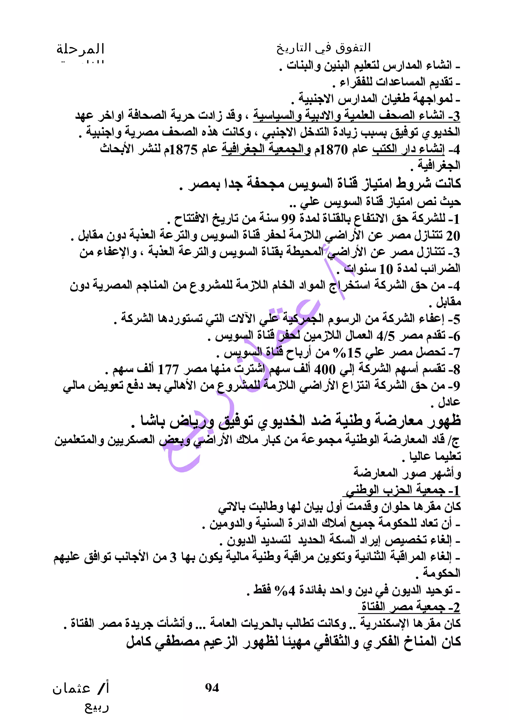 التفوق في التاريخ المرحلة 
الثانوية 
أ/ عثمان 
ربيع 
94 
- انشاء المدارس لتعليم البنين والبنات . 
- تقديم المساعدات للفقراء . 
- لمواجهة طغيان المدارس الجنبية . 
-3 انشاء الصحف العلمية والدبية والسياسية ، وقدد زادت حرية الصحافة اواخبر عهد 
الخديوي توفيق بسبب  زيادة التدخبل الجنبي ، وكانت هذه الصحف مصرية واجنبية . 
-4 إنشاء دار الكتب  عام 1870 م والجمعية الجغرافية عام 1875 م لنشر البحاث 
الجغرافية . 
كانت شروط امتياز قدناة السويس مجحفة جدا بمصر . 
حيث نص امتياز قدناة السويس علي .. 
-1 للشركة حق النتفاع بالقناة لمدة 99 سنة من تاريخ الفتتاح . 
20 تتنازل مصر عن الراضي اللزمة لحفر قدناة السويس والترعة العذبة دون مقابل . 
-3 تتنازل مصر عن الراضي المحيطة بقناة السويس والترعة العذبة ، والعفاء من 
الضرائب  لمدة 10 سنوات . 
-4 من حق الشركة استخراج المواد الخام اللزمة للمشروع من المناجم المصرية دون 
مقابل . 
-5 إعفاء الشركة من الرسوم الجمركية علي اللت التي تستوردها الشركة . 
4 العمال اللزمين لحفر قدناة السويس . / -6 تقدم مصر 5 
-7 تحصل مصر علي 15 % من أرباح قدناة السويس . 
-8 تقسم أسهم الشركة إلي 400 ألف سهم اشترت منها مصر 177 ألف سهم . 
-9 من حق الشركة انتزاع الراضي اللزمة للمشروع من الهالي بعد دفع تعويض مالي 
عادل . 
ظهور معارضة وطنية ضد الخديوي توفيق ورياض باشا . 
ج/ قداد المعارضة الوطنية مجموعة من كبار ملك الراضي وبعض العسكريين والمتعلمين 
تعليما عاليا . 
وأشهر صور المعارضة 
1 - جمعية الحزب الوطني 
كان مقرها حلوان وقددمت أول بيان لها وطالبت بالتي 
- أن تعاد للحكومة جميع أملك الدائرة السنية والدومين . 
- إلغاء تخصيص إيراد السكة الحديد لتسديد الديون . 
- إلغاء المراقدبة الثنائية وتكوين مراقدبة وطنية مالية يكون بها 3 من الجانب  توافق عليهم 
الحكومة . 
- توحيد الديون في دين واحد بفائدة 4% فقط . 
2 - جمعية مصر الفتاة 
كان مقرها السكندرية .. وكانت تطالب  بالحريات العامة ... وأنشأت جريدة مصر الفتاة . 
كان المناخ الفكري والثقافي مهيئا لظهور الزعيم مصطفي كامل 
 