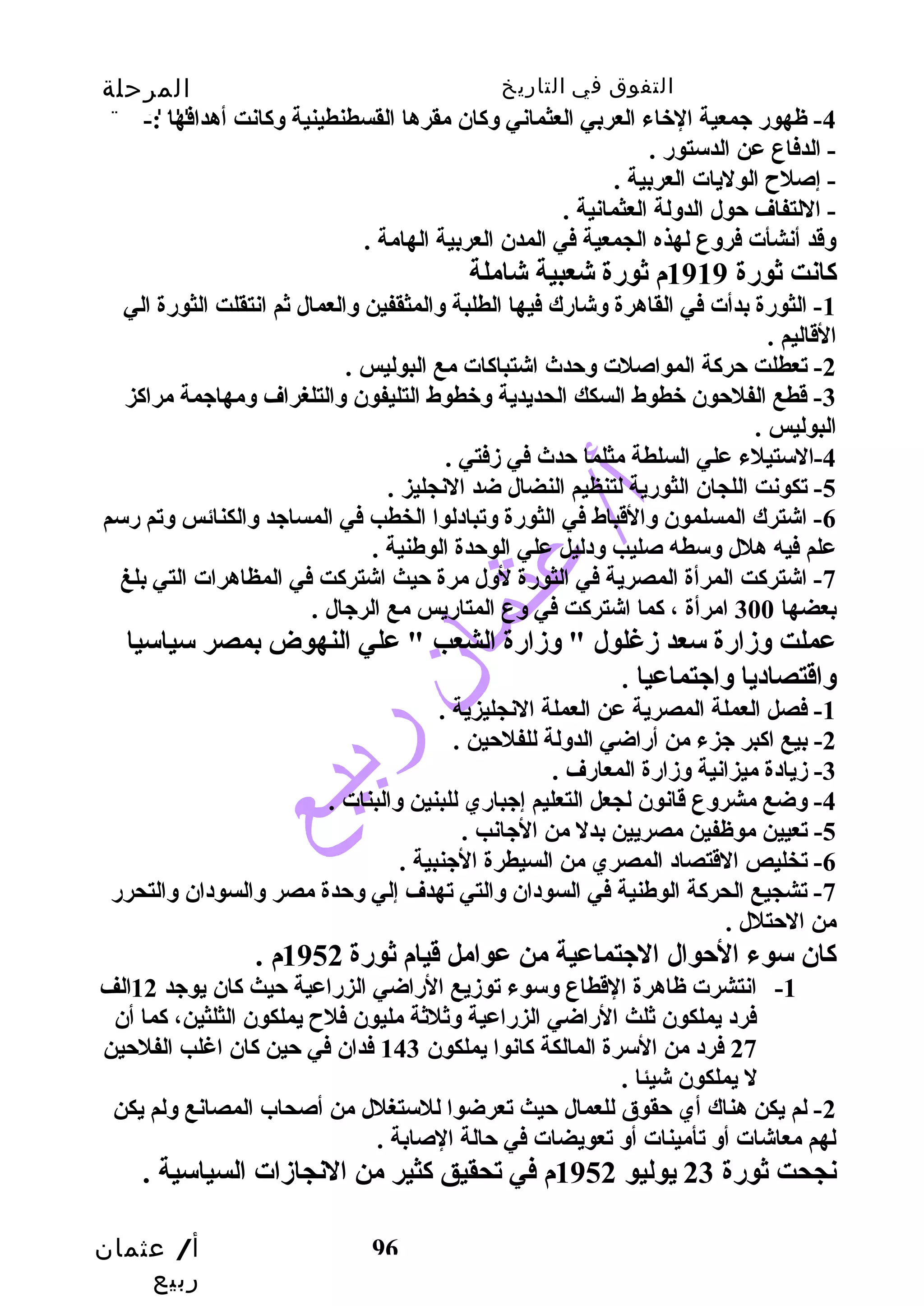 التفوق في التاريخ المرحلة 
الثانوية 
-4 ظهور جمعية الخباء العربي العثماني وكان مقرها القسطنطينية وكانت أهدافها :- 
- الدفاع عن الدستور . 
- إصلح الوليات العربية . 
- اللتفاف حول الدولة العثمانية . 
وقدد أنشأت فروع لهذه الجمعية في المدن العربية الهامة . 
كانت ثورة 1919 م ثورة شعبية شاملة 
-1 الثورة بدأت في القاهرة وشارك فيها الطلبة والمثقفين والعمال ثم انتقلت الثورة الي 
القداليم . 
-3 قدطع الفلحون خبطوط السكك الحديدية وخبطوط التليفون والتلغراف ومهاجمة مراكز 
البوليس . 
أ/ عثمان 
ربيع 
-2 تعطلت حركة المواصلت وحدث اشتباكات مع البوليس . 
96 
-4 الستيلء علي السلطة مثلما حدث في زفتي . 
-5 تكونت اللجان الثورية لتنظيم النضال ضد النجليز . 
-6 اشترك المسلمون والقدباط في الثورة وتبادلوا الخطب  في المساجد والكنائس وتم رسم 
علم فيه هلل وسطه صليب  ودليل علي الوحدة الوطنية . 
-7 اشتركت المرأة المصرية في الثورة لول مرة حيث اشتركت في المظاهرات التي بلغ 
بعضها 300 امرأة ، كما اشتركت في وع المتاريس مع الرجال . 
عملت وزارة سعد زغلول " وزارة الشعب  " علي النهوض بمصر سياسيا 
واقدتصاديا واجتماعيا . 
-1 فصل العملة المصرية عن العملة النجليزية . 
-2 بيع اكبر جزء من أراضي الدولة للفلحين . 
-3 زيادة ميزانية وزارة المعارف . 
-4 وضع مشروع قدانون لجعل التعليم إجباري للبنين والبنات . 
-5 تعيين موظفين مصريين بدل من الجانب  . 
-6 تخليص القدتصاد المصري من السيطرة الجنبية . 
-7 تشجيع الحركة الوطنية في السودان والتي تهدف إلي وحدة مصر والسودان والتحرر 
من الحتلل . 
كان سوء الحوال الجتماعية من عوامل قديام ثورة 1952 م . 
-1 انتشرت ظاهرة القدطاع وسوء توزيع الراضي الزراعية حيث كان يوجد 12 الف 
فرد يملكون ثلث الراضي الزراعية وثلثة مليون فلح يملكون الثلثين، كما أن 
27 فرد من السرة المالكة كانوا يملكون 143 فدان في حين كان اغلب  الفلحين 
ل يملكون شيئا . 
-2 لم يكن هناك أي حقوق للعمال حيث تعرضوا للستغلل من أصحاب المصانع ولم يكن 
لهم معاشات أو تأمينات أو تعويضات في حالة الصابة . 
نجحت ثورة 23 يوليو 1952 م في تحقيق كثير من النجازات السياسية . 
 