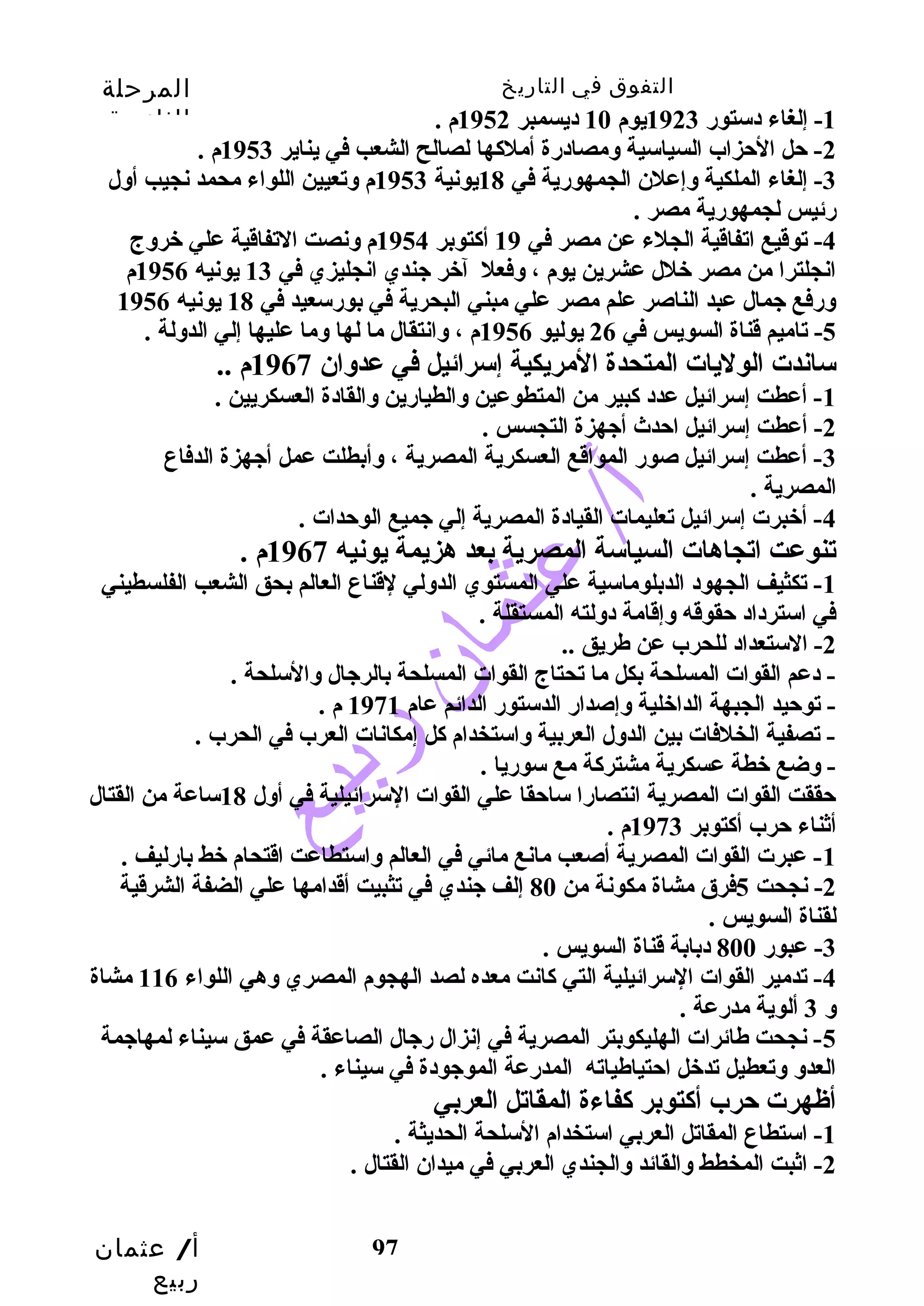 التفوق في التاريخ المرحلة 
الثانوية 
أ/ عثمان 
ربيع 
97 
-1 إلغاء دستور 1923 يوم 10 ديسمبر 1952 م . 
-2 حل الحزاب السياسية ومصادرة أملكها لصالح الشعب  في يناير 1953 م . 
-3 إلغاء الملكية وإعلن الجمهورية في 18 يونية 1953 م وتعيين اللواء محمد نجيب  أول 
رئيس لجمهورية مصر . 
-4 توقديع اتفاقدية الجلء عن مصر في 19 أكتوبر 1954 م ونصت التفاقدية علي خبروج 
انجلترا من مصر خبلل عشرين يوم ، وفعل آخبر جندي انجليزي في 13 يونيه 1956 م 
ورفع جمال عبد الناصر علم مصر علي مبني البحرية في بورسعيد في 18 يونيه 1956 
-5 تاميم قدناة السويس في 26 يوليو 1956 م ، وانتقال ما لها وما عليها إلي الدولة . 
ساندت الوليات المتحدة المريكية إسرائيل في عدوان 1967 م .. 
-1 أعطت إسرائيل عدد كبير من المتطوعين والطيارين والقادة العسكريين . 
-2 أعطت إسرائيل احدث أجهزة التجسس . 
-3 أعطت إسرائيل صور المواقدع العسكرية المصرية ، وأبطلت عمل أجهزة الدفاع 
المصرية . 
-4 أخببرت إسرائيل تعليمات القيادة المصرية إلي جميع الوحدات . 
تنوعت اتجاهات السياسة المصرية بعد هزيمة يونيه 1967 م . 
-1 تكثيف الجهود الدبلوماسية علي المستوي الدولي لقدناع العالم بحق الشعب  الفلسطيني 
في استرداد حقوقده وإقدامة دولته المستقلة . 
-2 الستعداد للحرب عن طريق .. 
- دعم القوات المسلحة بكل ما تحتاج القوات المسلحة بالرجال والسلحة . 
- توحيد الجبهة الداخبلية وإصدار الدستور الدائم عام 1971 م . 
- تصفية الخلفات بين الدول العربية واستخدام كل إمكانات العرب في الحرب . 
- وضع خبطة عسكرية مشتركة مع سوريا . 
حققت القوات المصرية انتصارا ساحقا علي القوات السرائيلية في أول 18 ساعة من القتال 
أثناء حرب أكتوبر 1973 م . 
-1 عبرت القوات المصرية أصعب  مانع مائي في العالم واستطاعت اقدتحام خبط بارليف . 
-2 نجحت 5فرق مشاة مكونة من 80 إلف جندي في تثبيت أقددامها علي الضفة الشرقدية 
لقناة السويس . 
-3 عبور 800 دبابة قدناة السويس . 
-4 تدمير القوات السرائيلية التي كانت معده لصد الهجوم المصري وهي اللواء 116 مشاة 
و 3 ألوية مدرعة . 
-5 نجحت طائرات الهليكوبتر المصرية في إنزال رجال الصاعقة في عمق سيناء لمهاجمة 
العدو وتعطيل تدخبل احتياطياته المدرعة الموجودة في سيناء . 
أظهرت حرب أكتوبر كفاءة المقاتل العربي 
-1 استطاع المقاتل العربي استخدام السلحة الحديثة . 
-2 اثبت المخطط والقائد والجندي العربي في ميدان القتال . 
 