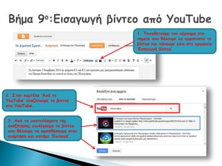 1. Τοποθετούμε τον κέρσορα στο 
σημείο που θέλουμε να εμφανιστεί το 
βίντεο και κάνουμε κλικ στο εργαλείο 
‘Εισαγωγή βίντεο’. 
2. Στην καρτέλα ‘Από το 
YouTube’ αναζητούμε το βίντεο 
στο YouTube. 
3. Από τα αποτελέσματα της 
αναζήτησης επιλέγουμε το βίντεο 
που θέλουμε να προσθέσουμε στην 
ανάρτηση και πατάμε ‘Επιλογή’. 
