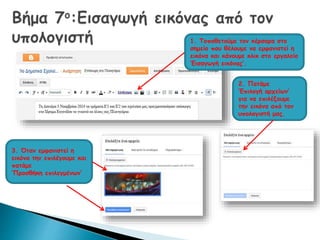 1. Τοποθετούμε τον κέρσορα στο 
σημείο που θέλουμε να εμφανιστεί η 
εικόνα και κάνουμε κλικ στο εργαλείο 
‘Εισαγωγή εικόνας’. 
2. Πατάμε 
‘Επιλογή αρχείων’ 
για να επιλέξουμε 
την εικόνα από τον 
υπολογιστή μας. 
3. Όταν εμφανιστεί η 
εικόνα την επιλέγουμε και 
πατάμε 
‘Προσθήκη επιλεγμένων’ 
 