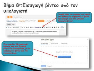 Τοποθετούμε τον κέρσορα στο σημείο 
που θέλουμε να εμφανιστεί το βίντεο 
και κάνουμε κλικ στο εργαλείο 
‘Εισαγωγή βίντεο’. 
Στην καρτέλα ‘Μεταφόρτωση’ 
κάνουμε κλικ στο ‘Επιλογή 
βίντεο για μεταφόρτωση’ για να 
εισάγουμε το βίντεο από τον 
υπολογιστή μας. 
 