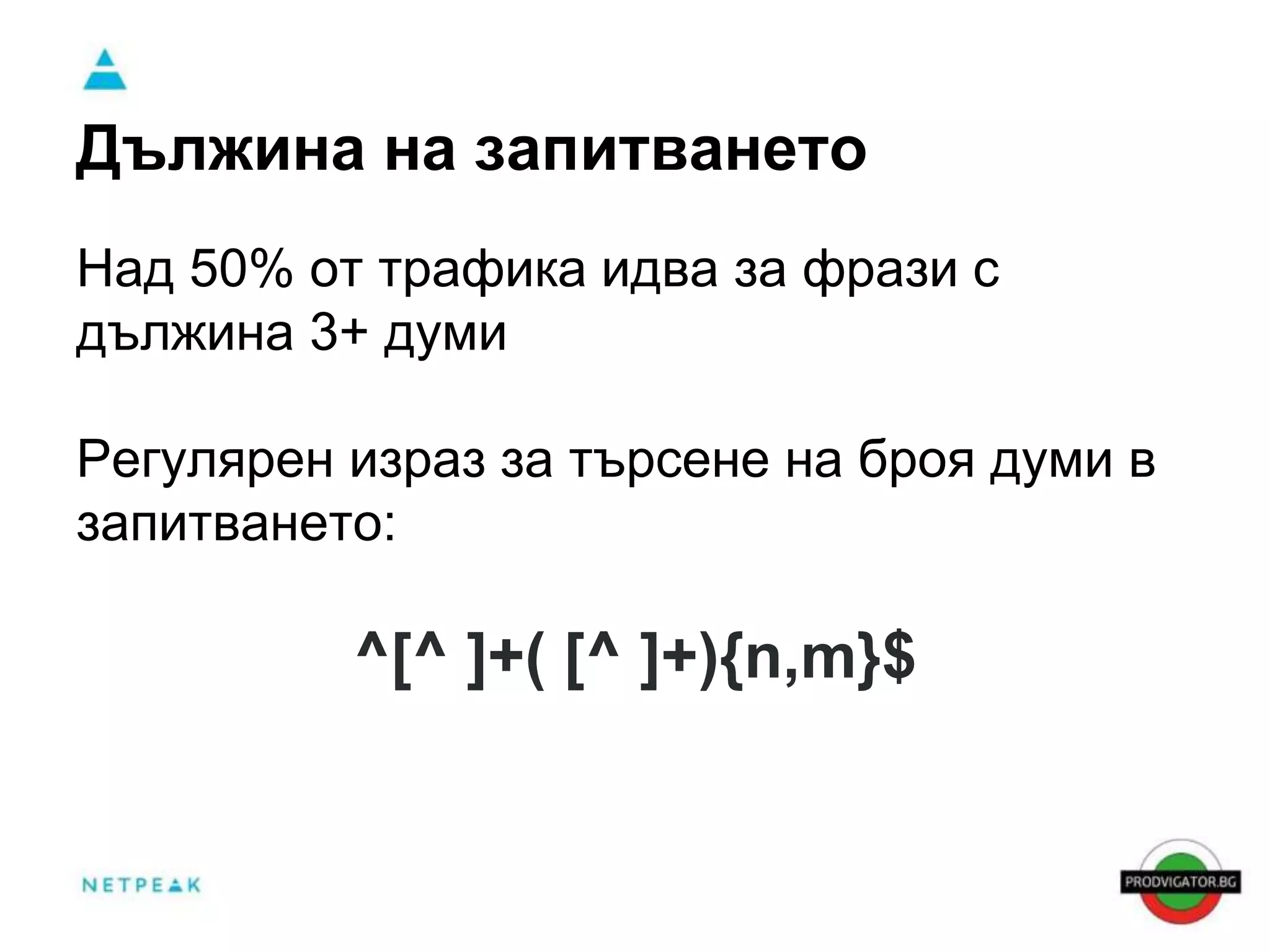 Дължина на запитването 
Над 50% от трафика идва за фрази с 
дължина 3+ думи 
Регулярен израз за търсене на броя думи в 
запитването: 
^[^ ]+( [^ ]+){n,m}$ 
 