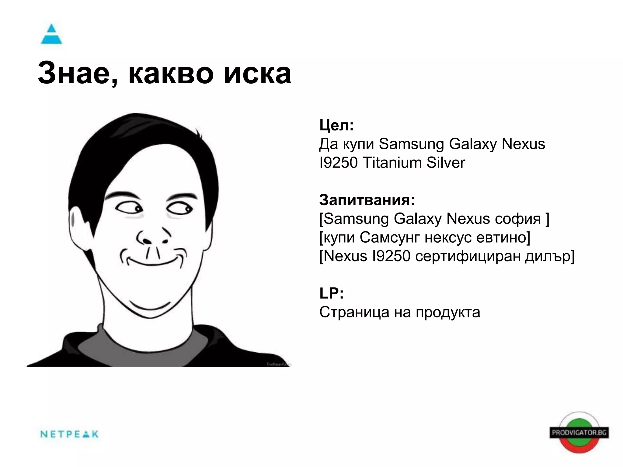 Знае, какво иска 
Цел: 
Да купи Samsung Galaxy Nexus 
I9250 Titanium Silver 
Запитвания: 
[Samsung Galaxy Nexus софия ] 
[купи Самсунг нексус евтино] 
[Nexus I9250 сертифициран дилър] 
LP: 
Страница на продукта 
 