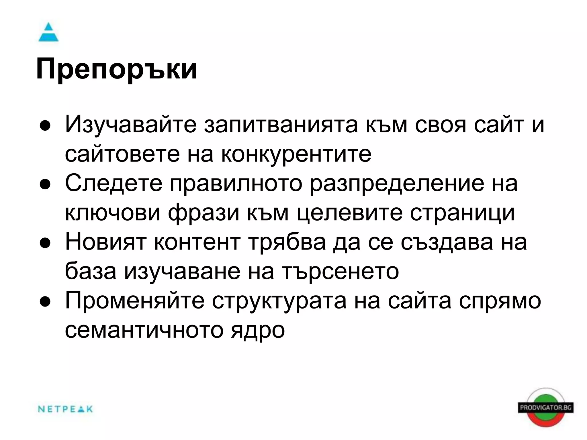 Препоръки 
● Изучавайте запитванията към своя сайт и 
сайтовете на конкурентите 
● Следете правилното разпределение на 
ключови фрази към целевите страници 
● Новият контент трябва да се създава на 
база изучаване на търсенето 
● Променяйте структурата на сайта спрямо 
семантичното ядро 
 