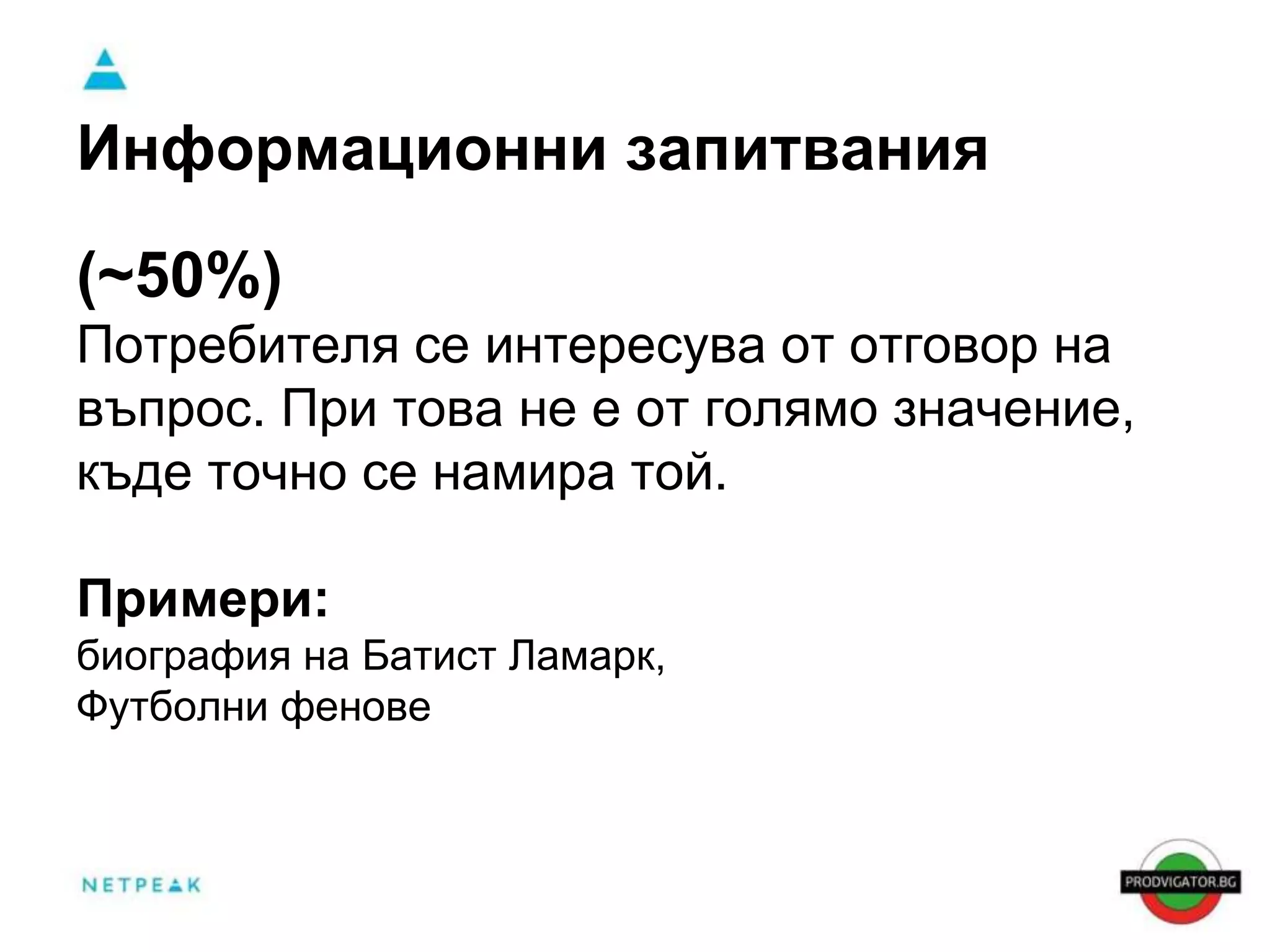 Информационни запитвания 
(~50%) 
Потребителя се интересува от отговор на 
въпрос. При това не е от голямо значение, 
къде точно се намира той. 
Примери: 
биография на Батист Ламарк, 
Футболни фенове 
 