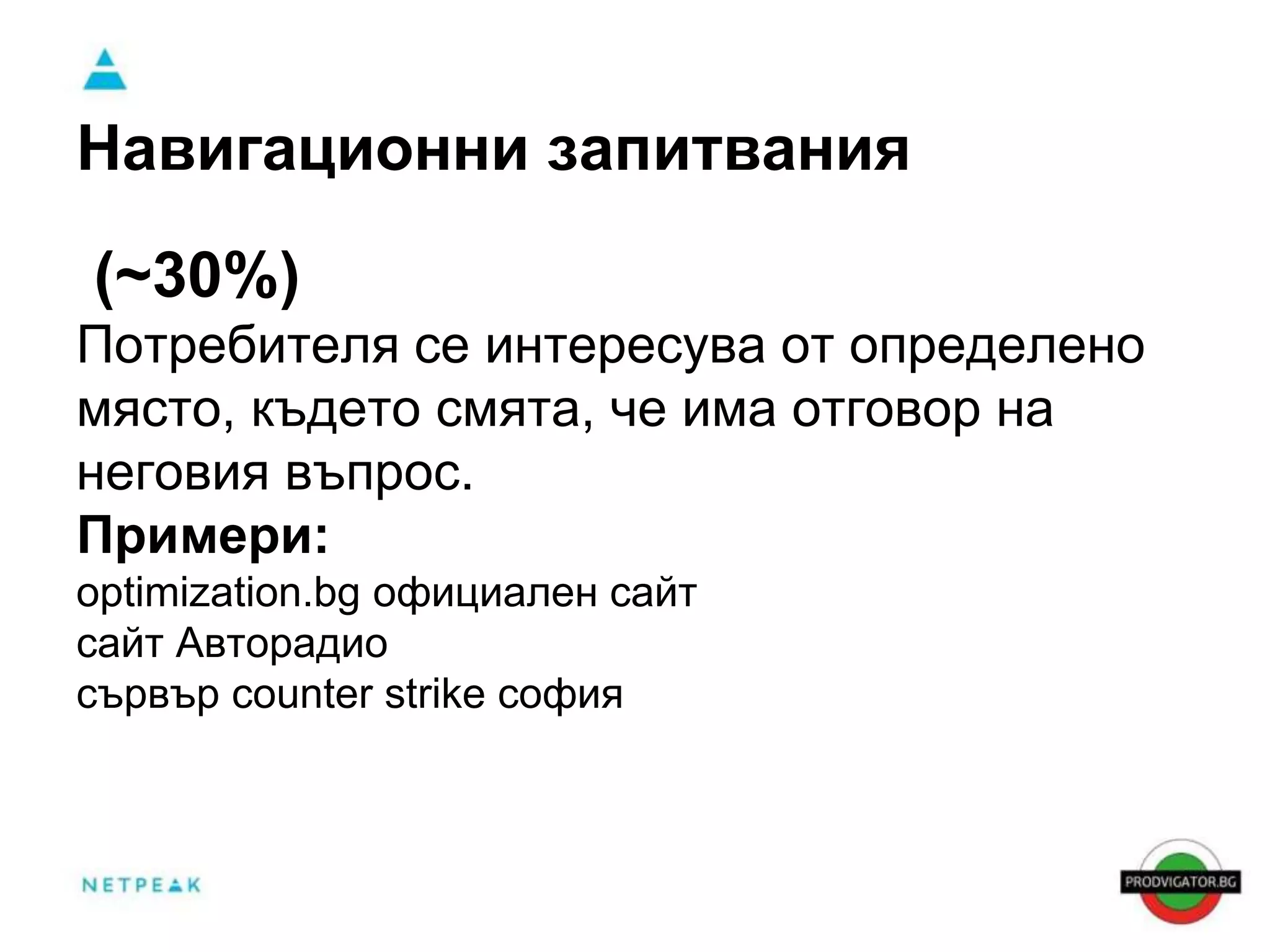 Навигационни запитвания 
(~30%) 
Потребителя се интересува от определено 
място, където смята, че има отговор на 
неговия въпрос. 
Примери: 
optimization.bg официален сайт 
сайт Авторадио 
сървър counter strike софия 
 