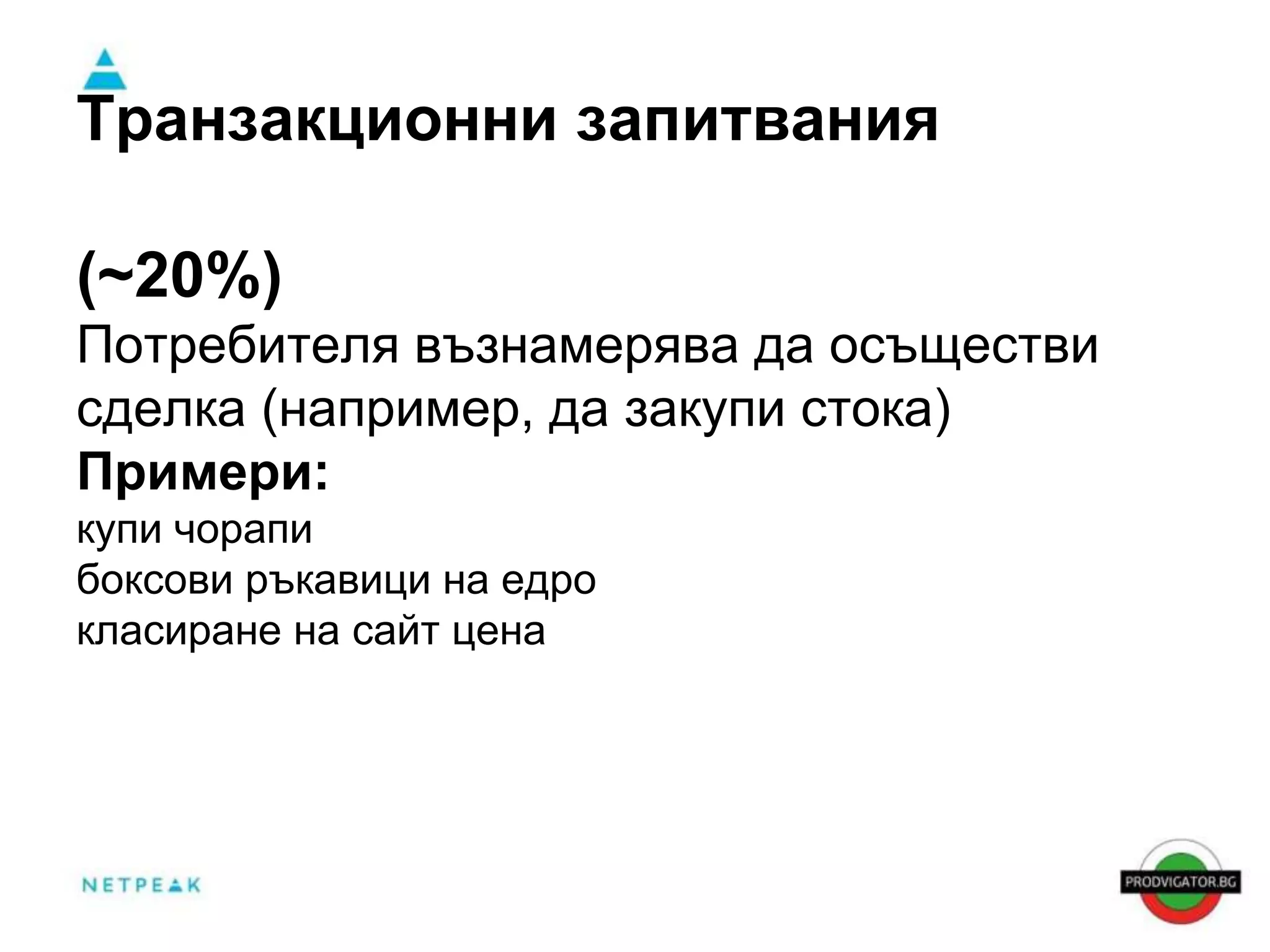Транзакционни запитвания 
(~20%) 
Потребителя възнамерява да осъществи 
сделка (например, да закупи стока) 
Примери: 
купи чорапи 
боксови ръкавици на едро 
класиране на сайт цена 
 
