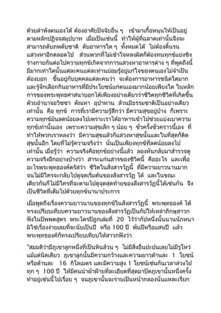 ด้วยลำำพังตนเองได้ ต้องอำศัยปัจจัยอื่น ๆ เข้ำมำเกื้อหนุนให้เป็นอยู่ 
ตำมหลักปฏิจจสมุปบำท เมื่อเป็นเช่นนี้ ทำำให้ผู้ที่ฉลำดเท่ำนั้นจึงจะ 
สำมำรถดับภพดับชำติ ดับอำหำรใด ๆ ทั้งหมดได้ ไม่ต้องดิ้นรน 
แสวงหำอีกตลอดไป ส่วนพวกที่ไม่เข้ำใจหลงผิดก็ต้องทนทุกข์แย่งชิง 
ร่ำงกำยกันต่อไปควำมทุกข์เกิดจำกกำรแสวงหำอำหำรต่ำง ๆ ที่พูดถึงนี้ 
มีมำกเท่ำใดนั้นแต่ละคนแต่ละท่ำนย่อมรู้อยู่แก่ใจของตนเองไม่จำำเป็น 
ต้องบอก ขึ้นอยู่กับบุคคลแต่ละคนว่ำ จะต้องกำรอำหำรชนิดใดมำก 
และรู้จักเลือกกินอำหำรที่มีประโยชน์แก่ตนเองมำกน้อยเพียงใด ในหลัก 
กำรของพระพุทธศำสนำบอกได้เพียงอย่ำงเดียวว่ำชีวิตทุกชีวิตที่เกิดขึ้น 
ด้วยอำำนำจอวิชชำ ตัณหำ อุปำทำน ล้วนมีธรรมชำติเป็นอย่ำงเดียว 
เท่ำนั้น คือ ทุกข์ กำรที่เรำมีควำมรู้สึกว่ำ มีควำมสุขอยู่บ้ำง ก็เพรำะ 
ควำมทุกข์มันลดน้อยลงไปเพรำะเรำได้อำหำรเข้ำไปช่วยแบ่งเบำควำม 
ทุกข์เท่ำนั้นเอง เพรำะควำมสุขเล็ก ๆ น้อย ๆ ชั่วครั้งชั่วครำวนี้เอง ที่ 
ทำำให้พวกเรำหลงว่ำ มีควำมสุขแล้วก็แสวงหำสุขนั้นและในที่สุดก็ติด 
สุขนั้นอีก โดยที่ไม่รู้ควำมจริงว่ำ นั่นเป็นเพียงทุกข์ที่ลดน้อยลงไป 
เท่ำนั้น เมื่อรู้ว่ำ ควำมจริงคือทุกข์อย่ำงนี้แล้ว ลองหันกลับมำสำำรวจดู 
ควำมจริงอีกอย่ำงบ้ำงว่ำ สำระแก่นสำรของชีวิตนี้ คืออะไร และเพื่อ 
อะไรพระพุทธองค์ตรัสว่ำ ชีวิตในสังสำรวัฏนี้ ที่มีควำมยำวนำนมำก 
จนไม่มีใครจะกลับไปดูจุดเริ่มต้นของสังสำรวัฏ ได้ และในขณะ 
เดียวกันก็ไม่มีใครที่จะตำมไปดูจุดสุดท้ำยของสังสำรวัฏนี้ได้เช่นกัน จึง 
เป็นชีวิตที่เต็มไปด้วยทุกข์นำนำประกำร 
เมื่อพูดถึงเรื่องควำมยำวนำนของทุกข์ในสังสำรวัฏนี้ พระพุทธองค์ ได้ 
ทรงเปรียบเทียบควำมยำวนำนของสังสำรวัฏเป็นกัปให้เหล่ำภิกษุสำวก 
ฟังในปัพพตสูตร พระไตรปิฎกเล่มที่ 20 ไว้ว่ำกัปหนึ่งนั้นนำนนักหนำ 
มิใช่เรื่องง่ำยเลยที่จะนับเป็นปี หรือ 100 ปี พันปีหรือแสนปี แล้ว 
พระพุทธองค์ก็ทรงเปรียบเทียบให้สำวกฟังว่ำ 
"สมมติว่ำมีภูเขำลูกหนึ่งที่เป็นหินล้วน ๆ ไม่มีสิ่งอื่นปะปนเลยไม่มีรูโหว่ 
แม้แต่นิดเดียว ภูเขำลูกนั้นมีควำมกว้ำงและควำมยำวด้ำนละ 1 โยชน์ 
หรือด้ำนละ 16 กิโลเมตร และมีควำมสูง 1 โยชน์เช่นกันเวลำล่วงไป 
ทุก ๆ 100 ปี ให้มีคนนำำผ้ำฝ้ำยที่ละเอียดที่สุดมำปัดภูเขำนั้นหนึ่งครั้ง 
ทำำอยู่เช่นนี้ไปเรื่อย ๆ จนภูเขำนั้นจะรำบเป็นหน้ำกลองนั่นแหละเรียก 
 