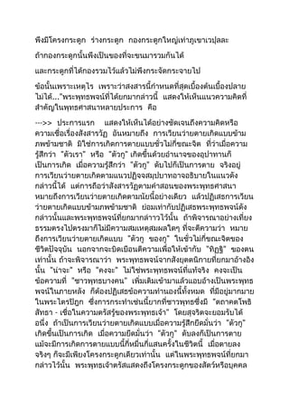 พึงมีโครงกระดูก ร่างกระดูก กองกระดูกใหญ่เท่าภูเขาเวปุลละ 
ถ้ากองกระดูกนั้นพึงเป็นของที่จะขนมารวมกันได้ 
และกระดูกที่ได้กองรวมไว้แล้วไม่พึงกระจัดกระจายไป 
ข้อนั้นเพราะเหตุไร เพราะว่าสงสารนี้กำาหนดที่สุดเบื้องต้นเบื้องปลาย 
ไม่ได้..."พระพุทธพจน์ที่ได้ยกมากล่าวนี้ แสดงให้เห็นแนวความคิดที่ 
สำาคัญในพุทธศาสนาหลายประการ คือ 
--->> ประการแรก แสดงให้เห็นได้อย่างชัดเจนถึงความคิดหรือ 
ความเชื่อเรื่องสังสารวัฏ อันหมายถึง การเวียนว่ายตายเกิดแบบข้าม 
ภพข้ามชาติ มิใช่การเกิดการตายแบบชั่วไม่กี่ขณะจิต ที่ว่าเมื่อความ 
รู้สึกว่า "ตัวเรา" หรือ "ตัวกู" เกิดขึ้นด้วยอำานาจของอุปาทานก็ 
เป็นการเกิด เมื่อความรู้สึกว่า "ตัวกู" ดับไปก็เป็นการตาย จริงอยู่ 
การเวียนว่ายตายเกิดตามแนวปฏิจจสมุปบาทอาจอธิบายในแนวดัง 
กล่าวนี้ได้ แต่การถือว่าสังสารวัฏตามคำาสอนของพระพุทธศาสนา 
หมายถึงการเวียนว่ายตายเกิดตามนัยนี้อย่างเดียว แล้วปฏิเสธการเวียน 
ว่ายตายเกิดแบบข้ามภพข้ามชาติ ย่อมเท่ากับปฏิเสธพระพุทธพจน์ดัง 
กล่าวนั้นและพระพุทธพจน์ที่ยกมากล่าาวไว้นั้น ถ้าพิจารณาอย่างเที่ยง 
ธรรมตรงไปตรงมาก็ไม่มีความสมเหตุสมผลใดๆ ที่จะตีความว่า หมาย 
ถึงการเวียนว่ายตายเกิดแบบ "ตัวกู ของกู" ในชั่วไม่กี่ขณะจิตของ 
ชีวิตปัจจุบัน นอกจากจะบิดเบือนตีความเพื่อให้เข้ากับ "ทิฏฐิ" ของตน 
เท่านั้น ถ้าจะพิจารณาว่า พระพุทธพจน์จากสังยุตตนิกายที่ยกมาอ้างอิง 
นั้น "น่าจะ" หรือ "คงจะ" ไม่ใช่พระพุทธพจน์ที่แท้จริง คงจะเป็น 
ข้อความที่ "ชาวพุทธบางคน" เพิ่มเติมเข้ามาแล้วแอบอ้างเป็นพระพุทธ 
พจน์ในภายหลัง ก็ต้องปฏิเสธข้อความทำานองนี้ทั้งหมด ที่มีอยู่มากมาย 
ในพระไตรปิฎก ซึ่งการกระทำาเช่นนี้ยากที่ชาวพุทธซึ่งมี "ตถาคตโพธิ 
สัทธา - เชื่อในความตรัสรู้ของพระพุทธเจ้า" โดยสุจริตจะยอมรับได้ 
อนึ่ง ถ้าเป็นการเวียนว่ายตายเกิดแบบเมื่อความรู้สึกยึดมั่นว่า "ตัวกู" 
เกิดขึ้นเป็นการเกิด เมื่อความยึดมั่นว่า "ตัวกู" ดับลงก็เป็นการตาย 
แม้จะมีการเกิดการตายแบบนี้กี่หมื่นกี่แสนครั้งในชีวิตนี้ เมื่อตายลง 
จริงๆ ก็จะมีเพียงโครงกระดูกเดียวเท่านั้น แต่ในพระพุทธพจน์ที่ยกมา 
กล่าวไว้นั้น พระพุทธเจ้าตรัสแสดงถึงโครงกระดูกของสัตว์หรือบุคคล 
 