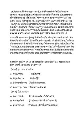 อนุสัยกิเลส เป็นกิเลสอย่างละเอียด คือตัวการที่ทำาให้บังเกิดความ 
เร่าร้อน ที่นอนเนื่องอยู่ในขันธสันดานของสัตว์ทั้งหลาย เป็นธรรมชาติ 
ที่เร้นลับและลึกซึ้งยิ่งนัก ถ้ามิใช่พระสัมมาสัมพุทธเจ้าแล้วจะไม่มีใคร 
แสดงได้เลย เพราะมันสงบนิ่งอยู่ภายในจิตใจไม่ปรากฏออกมาให้ใคร 
ได้ประจักษ์ แต่ฤทธิ์เดชของมันนั้นเหลือหลายนัก ท่านจึงเปรียบอนุสัย 
กิเลสนี้ว่าเหมือนกับงูที่มีพิษร้ายเพราะว่ามันนอนหลับ จึงไม่เกิดอันตราย 
กับใครเลย แต่ถ้าผู้ใดทำาให้มันตื่นขึ้นมาแล้ว มันก็จะแสดงอำานาจของ 
มันทันที มันก็จะฉกกัด และทำาให้ผู้เข้าไปใกล้ถึงแก่ความตายได้ 
อารมณ์ที่มากระทบอยู่ทุกๆ วันก็เหมือนกัน เมื่อรูปกระทบกับตาแล้ว มัน 
ก็กระเทือนถึงอนุสัย ไม่ว่ารูปนั้นจะดีจะชอบใจ หรือไม่ดีไม่ชอบใจก็ตาม 
เมื่อกระทบแล้วก็จะเกิดปัจจัยสนับสนุนให้เกิดความรู้สึกเร่าร้อนขึ้นมาใน 
ใจ อันเป็นกิเลสอย่างกลาง และถ้าความเร่าร้อนในใจนั้นมีกำาลังมาก มัน 
ก็จะไม่เกิดแต่ความเร่าร้อนใจเท่านั้น หากมันก็จะเป็นปัจจัยสนับสนุนให้ 
เกิดการแสดงออกซึ่งกิเลสอย่างหยาบทางวาจา หรือทางร่างกายต่อไป 
การก้าวลงสู่ครรภ์ ๔ อย่างพระไตรปิฎก เล่มที่ ๑๑ พระสุตตันต 
ปิฎก เล่มที่ ๓ทีฆนิกาย ปาฏิกวรรค 
[๒๖๒] อุปาทาน ๔ อย่าง 
๑. กามุปาทาน [ถือมั่นกาม] 
๒. ทิฏฐุปาทาน [ถือมั่นทิฐิ] 
๓. สีลัพพตุปาทาน [ถือมั่นศีลและพรต] 
๔. อัตตวาทุปาทาน [ถือมั่นวาทะว่าตน] 
[๒๖๓] โยนิ ๔ อย่าง 
๑. อัณฑชโยนิ [กำาเนิดของสัตว์ที่เกิดในไข่] 
๒. ชลาพุชโยนิ [กำาเนิดของสัตว์ที่เกิดในครรภ์] 
๓. สังเสทชโยนิ [กำาเนิดของสัตว์ที่เกิดในเถ้าไคล] 
 