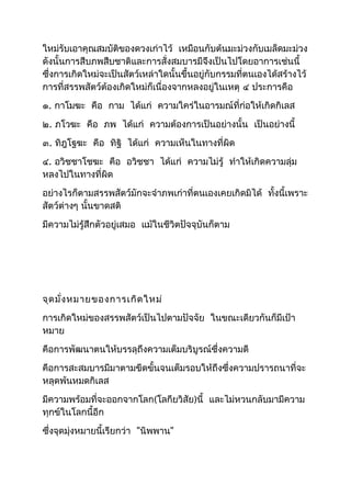 ใหม่รับเอาคุณสมบัติของดวงเก่าไว้ เหมือนกับต้นมะม่วงกับเมล็ดมะม่วง 
ดังนั้นการสืบภพสืบชาติและการสั่งสมบารมีจึงเป็นไปโดยอาการเช่นนี้ 
ซึ่งการเกิดใหม่จะเป็นสัตว์เหล่าใดนั้นขึ้นอยู่กับกรรมที่ตนเองได้สร้างไว้ 
การที่สรรพสัตว์ต้องเกิดใหม่ก็เนื่องจากหลงอยู่ในเหตุ ๔ ประการคือ 
๑. กาโมฆะ คือ กาม ได้แก่ ความใคร่ในอารมณ์ที่ก่อให้เกิดกิเลส 
๒. ภโวฆะ คือ ภพ ได้แก่ ความต้องการเป็นอย่างนั้น เป็นอย่างนี้ 
๓. ทิฎโฐฆะ คือ ทิฐิ ได้แก่ ความเห็นในทางที่ผิด 
๔. อวิชชาโชฆะ คือ อวิชชา ได้แก่ ความไม่รู้ ทำาให้เกิดความลุ่ม 
หลงไปในทางที่ผิด 
อย่างไรก็ตามสรรพสัตว์มักจะจำาภพเก่าที่ตนเองเคยเกิดมิได้ ทั้งนี้เพราะ 
สัตว์ต่างๆ นั้นขาดสติ 
มีความไม่รู้สึกตัวอยู่เสมอ แม้ในชีวิตปัจจุบันก็ตาม 
จุดมั่งหมายของการเกิดใหม่ 
การเกิดใหม่ของสรรพสัตว์เป็นไปตามปัจจัย ในขณะเดียวกันก็มีเป้า 
หมาย 
คือการพัฒนาตนให้บรรลุถึงความเต็มบริบูรณ์ซึ่งความดี 
คือการสะสมบารมีมาตามขีดขั้นจนเต็มรอบให้ถึงซึ่งความปรารถนาที่จะ 
หลุดพ้นหมดกิเลส 
มีความพร้อมที่จะออกจากโลก(โลกียวิสัย)นี้ และไม่หวนกลับมามีความ 
ทุกข์ในโลกนี้อีก 
ซึ่งจุดมุ่งหมายนี้เรียกว่า "นิพพาน" 
 