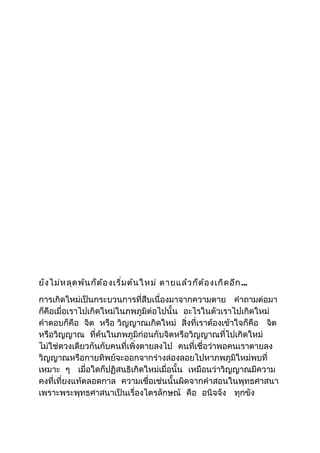 ยังไม่หลุดพ้นก็ต้องเริ่มต้นใหม่ ตายแล้วก็ต้องเกิดอีก... 
การเกิดใหม่เป็นกระบวนการที่สืบเนื่องมาจากความตาย คำาถามต่อมา 
ก็คือเมื่อเราไปเกิดใหม่ในภพภูมิต่อไปนั้น อะไรในตัวเราไปเกิดใหม่ 
คำาตอบก็คือ จิต หรือ วิญญาณเกิดใหม่ สิ่งที่เราต้องเข้าใจก็คือ จิต 
หรือวิญญาณ ที่ค้นในภพภูมิก่อนกับจิตหรือวิญญาณที่ไปเกิดใหม่ 
ไม่ใช่ดวงเดียวกันกับคนที่เพิ่งตายลงไป คนที่เชื่อว่าพอคนเราตายลง 
วิญญาณหรือกายทิพย์จะออกจากร่างล่องลอยไปหาภพภูมิใหม่พบที่ 
เหมาะ ๆ เมื่อใดก็ปฏิสนธิเกิดใหม่เมื่อนั้น เหมือนว่าวิญญาณมีความ 
คงที่เที่ยงแท้ตลอดกาล ความเชื่อเช่นนั้นผิดจากคำาสอนในพุทธศาสนา 
เพราะพระพุทธศาสนาเป็นเรื่องไตรลักษณ์ คือ อนิจจัง ทุกขัง 
 