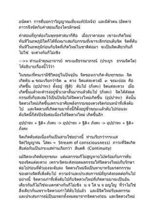 อนัตตา การที่บอกว่าวิญญาณเที่ยงแท้(นิจจัง) และมีตัวตน (อัตตา) 
ถาวรจึงขัดกับคำาสอนเรื่องไตรลักษณ์ 
คำาสอนที่ถูกต้องในพุทธศาสนาก็คือ เมื่อเราตายลง เขาจะเกิดใหม่ 
ทันทีในภพภูมิใดก็ได้ที่เหมาะสมกับกรรมที่เขาระลึกก่อนดับจิต จิตที่ดับ 
ทันทีในภพภูมิก่อนกับจิตที่เกิดใหม่ในชาติต่อมา จะเป็นจิตเดียวกันก็ 
ไม่ใช่ จะต่างกันก็ไม่เชิง 
--->> ท่านเจ้าคุณอาจารย์ พระเมธีธรรมาภรณ์ (ประยูร ธรรมจิตโต) 
ได้อธิบายเรื่องนี้ไว้ว่า 
ในขณะที่คนเรามีชีวิตอยู่ในปัจจุบัน จิตของเราเกิด-ดับทุกขณะ จิต 
เกิดดับ ๑ ขณะเรียกว่าจิต ๑ ดวง จิตแต่ละดวงมี ๓ ขณะย่อม คือ 
เกิดขึ้น (อุปปาทะ) ตั้งอยู่ (ฐิติ) ดับไป (ภังคะ) จิตแต่ละดวง เมื่อ 
เกิดขึ้นแล้วจะดำารงอยู่ชั่วเวลาสั้นมากแล้วดับไป (ภังคะ) จิตได้ส่งผล 
กรรมที่เก็บสะสมไว้เป็นปัจจัยให้จิตดวงใหม่เกิดขึ้น (อุปปาทะ) ดังนั้น 
จิตดวงใหม่เกิดขึ้นเพราะอาศัยพลังกรรมของดวงจิตก่อนหน้าที่เพิ่งดับ 
ไป และจิตดวงที่เกิดตามมาทั้งนี้ก็ตั้งอยู่ชั่วขณะแล้วดับไปก่อนจะ 
ดับจิตนี้ก็ส่งปัจจัยต่อเนื่องให้จิตดวงใหม่ เกิดขึ้นอีก 
อุปปาทะ + ฐิติ+ ภังคะ -> อุปปาทะ + ฐิติ+ ภังคะ -> อุปปาทะ + ฐิติ+ 
ภังคะ 
จิตเกิดดับต่อเนื่องกันเป็นสายโซ่อย่างนี้ ท่านเรียกว่ากระแส 
จิต(วิญญาณ โสตะ = Stream of consciousness) ภาวะที่จิตเกิด 
สืบต่อกันเป็นกระแสท่านเรียกว่า สันตติ (Continuity) 
แม้จิตจะเกิดดับทุกขณะ แต่ผลกรรมก็ไม่สูญหายไปพร้อมกับการดับ 
ของจิตแต่ละดวง เพราะจิตจะส่งทอดผลกรรมให้จิตดวงใหม่เก็บรักษา 
ต่อไปก่อนที่ตัวเองจะดับลง จิตดวงใหม่จึงเป็นทายาทรับมรดกกรรม 
ของดวงจิตที่เพิ่งดับไป ความจำาและประสบการณ์ที่ถูกส่งถอดต่อกันไป 
อย่างนี้ จิตดวงเก่าที่เพิ่งดับไปกับจิตดวงใหม่ที่เกิดตามมาจะเป็นอัน 
เดียวกันก็ไม่ใช่จะแตกต่างกันก็ไม่เชิง น จ โส น จ อญโญ ที่ว่าไม่ใช่ 
สิ่งเดียวกันเพราะจิตดวงเก่าได้ดับไปแล้ว และมีจิตใหม่รับผลกรรม 
และประสบการณ์เป็นมรดกทั้งหมดมาจากจิตดวงก่อน และจิตดวงใหม่ 
 