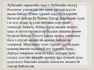 Хубилайн дараагийн хаад ч Хубилайн энэхүү 
бодлогыг уламжлан авч цааш үргэлжлүүлэн 
явсан байдаг. Юань гүрний хаад бүгд төрийн 
багштай байсан ба Чойжи Одсэр, Барнашир гүүш 
гэх мэт алдар цуутай бичгийн мэргэдийг 
томилдог байжээ. Юань гүрэн мөхөж монгол 
хаад эх нутагтаа ирснээр буддын шашны нөлөө 
буурсан байдаг. Гэхдээ хааны ордны хэмжээнд 
бага ч атугай нөлөөтэй оршиж байсан нь 
тодорхой. Монголын эзэнт гүрний үед буддын 
шашин зөвхөн тодорхой нэг хүрээнд буюу 
Дайдуд төвлөсөн монгол хаад, ноёдын дунд 
голдуу дэлгэрч жирийн монгол ард түмний дунд 
үндсэндээ бөөгийн шашин зонхилох нөлөөтэй 
хэвээр байсан аж. 
 