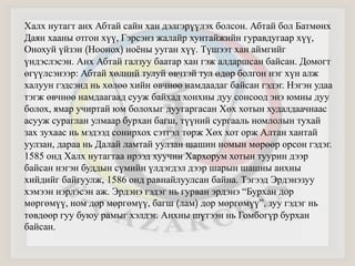 Халх нутагт анх Абтай сайн хан дэлгэрүүлэх болсон. Абтай бол Батмөнх 
Даян хааны отгон хүү, Гэрсэнз жалайр хунтайжийн гуравдугаар хүү, 
Онохуй үйзэн (Ноонох) ноёны ууган хүү. Түшээт хан аймгийг 
үндэслэсэн. Анх Абтай галзуу баатар хан гэж алдаршсан байсан. Домогт 
өгүүлсэнээр: Абтай хөлний тулуй өвчтэй тул өдөр болгон нэг хүн алж 
халуун гэдсэнд нь хөлөө хийн өвчнөө намдаадаг байсан гэдэг. Нэгэн удаа 
тэгж өвчнөө намдаагаад сууж байхад хонхны дуу сонсоод энэ юмны дуу 
болох, ямар учиртай юм болохыг дуугаргасан Хөх хотын худалдаачнаас 
асууж сураглан улмаар бурхан багш, түүний сургааль номлолын тухай 
зах зухаас нь мэдээд сонирхох сэтгэл төрж Хөх хот орж Алтан хантай 
уулзан, дараа нь Далай ламтай уулзан шашин номын мөрөөр орсон гэдэг. 
1585 онд Халх нутагтаа ирээд хуучин Хархорум хотын туурин дээр 
байсан нэгэн буддын сүмийн үлдэгдэл дээр шарын шашны анхны 
хийдийг байгуулж, 1586 онд равнайлуулсан байна. Тэгээд Эрдэнэзуу 
хэмээн нэрлэсэн аж. Эрдэнэ гэдэг нь гурван эрдэнэ “Бурхан дор 
мөргөмүү, ном дор мөргөмүү, багш (лам) дор мөргөмүү”, зуу гэдэг нь 
төвдөөр гуу буюу рамыг хэлдэг. Анхны шүтээн нь Гомбогүр бурхан 
байсан. 
 