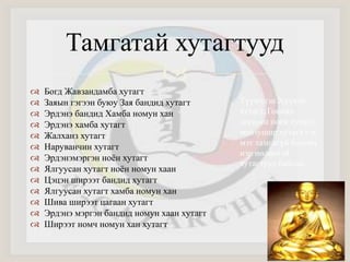 Тамгатай хутагтууд 
 
 Богд Жавзандамба хутагт 
 Заяын гэгээн буюу Зая бандид хутагт 
 Эрдэнэ бандид Хамба номун хан 
 Эрдэнэ хамба хутагт 
 Жалханз хутагт 
 Наруванчин хутагт 
 Эрдэнэмэргэн ноён хутагт 
 Ялгуусан хутагт ноён номун хаан 
 Цэцэн ширээт бандид хутагт 
 Ялгуусан хутагт хамба номун хан 
 Шива ширээт цагаан хутагт 
 Эрдэнэ мэргэн бандид номун хаан хутагт 
 Ширээт номч номун хан хутагт 
Түүнчлэн Хүүхэн 
хутагт, Говийн 
догшин ноён хутагт, 
манзушир хутагт гэх 
мэт тамгагүй боловч 
нэр нөлөөтэй 
хутагтууд байсан. 
