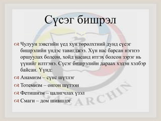 Сүсэг бишрэл 
 
 Чулуун зэвсгийн үед хүн төрөлхтний дунд сүсэг 
бишрэлийн үндэс тавигджээ. Хүн нас барсан нэгнээ 
оршуулах болсон, хойд насанд итгэх болсон зэрэг нь 
үүнийг илтгэнэ. Сүсэг бишрэлийн дараах хэдэн хэлбэр 
байсан. Үүнд: 
 Анамизм – сүнс шүтлэг 
 Тотемизм – онгон шүтээн 
 Фетишизм – цалигчлах үзэл 
 Смаги – дом шившлэг 
 
