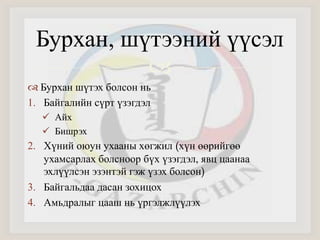Бурхан, шүтээний үүсэл 
 
 Бурхан шүтэх болсон нь 
1. Байгалийн сүрт үзэгдэл 
 Айх 
 Бишрэх 
2. Хүний оюун ухааны хөгжил (хүн өөрийгөө 
ухамсарлах болсноор бүх үзэгдэл, явц цаанаа 
эхлүүлсэн эзэнтэй гэж үзэх болсон) 
3. Байгальдаа дасан зохицох 
4. Амьдралыг цааш нь үргэлжлүүлэх 
 