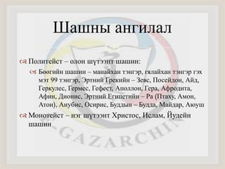  
 Политейст – олон шүтээнт шашин: 
 Бөөгийн шашин – манайхан тэнгэр, гялайхан тэнгэр гэх 
мэт 99 тэнгэр, Эртний Грекийн – Зевс, Посейдон, Айд, 
Геркулес, Гермес, Гефест, Аполлон, Гера, Афродита, 
Афин, Дионис, Эртний Египетийн – Ра (Птаху, Амон, 
Атон), Анубис, Осирис, Буддын – Будда, Майдар, Аюуш 
 Монотейст – нэг шүтээнт Христос, Ислам, Йудейн 
шашин 
Шашны ангилал 
 
