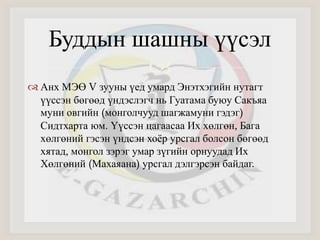 Буддын шашны үүсэл 
 
 Анх МЭӨ V зууны үед умард Энэтхэгийн нутагт 
үүссэн бөгөөд үндэслэгч нь Гуатама буюу Сакъяа 
муни овгийн (монголчууд шагжамуни гэдэг) 
Сидтхарта юм. Үүссэн цагаасаа Их хөлгөн, Бага 
хөлгөний гэсэн үндсэн хоёр урсгал болсон бөгөөд 
хятад, монгол зэрэг умар зүгийн орнуудад Их 
Хөлгөний (Махаяана) урсгал дэлгэрсэн байдаг. 
 