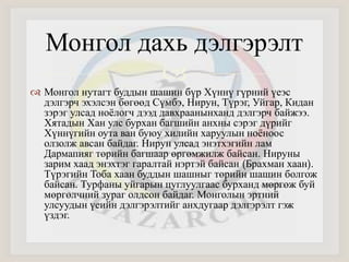 Монгол дахь дэлгэрэлт 
 
 Монгол нутагт буддын шашин бүр Хүннү гүрний үеэс 
дэлгэрч эхэлсэн бөгөөд Сүмбэ, Нирун, Түрэг, Уйгар, Кидан 
зэрэг улсад ноёлогч дээд давхраанынханд дэлгэрч байжээ. 
Хятадын Хан улс бурхан багшийн анхны сэрэг дүрийг 
Хүннүгийн оута ван буюу хилийн харуулын ноёноос 
олзолж авсан байдаг. Нирун улсад энэтхэгийн лам 
Дармапияг төрийн багшаар өргөмжилж байсан. Нируны 
зарим хаад энэхтэг гаралтай нэртэй байсан (Брахман хаан). 
Түрэгийн Тоба хаан буддын шашныг төрийн шашин болгож 
байсан. Турфаны уйгарын цуглуулгаас бурханд мөргөж буй 
мөргөлчний зураг олдсон байдаг. Монголын эртний 
улсуудын үеийн дэлгэрэлтийг анхдугаар дэлгэрэлт гэж 
үздэг. 
 