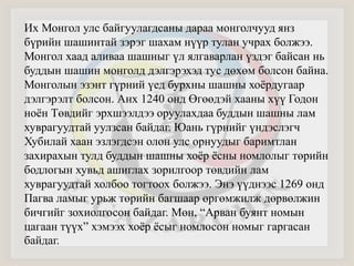 Их Монгол улс байгуулагдсаны дараа монголчууд янз 
бүрийн шашинтай зэрэг шахам нүүр тулан учрах болжээ. 
Монгол хаад аливаа шашныг үл ялгаварлан үздэг байсан нь 
буддын шашин монголд дэлгэрэхэд тус дөхөм болсон байна. 
Монголын эзэнт гүрний үед бурхны шашны хоёрдугаар 
дэлгэрэлт болсон. Анх 1240 онд Өгөөдэй хааны хүү Годон 
ноён Төвдийг эрхшээлдээ оруулахдаа буддын шашны лам 
хуврагуудтай уулзсан байдаг. Юань гүрнийг үндэслэгч 
Хубилай хаан эзлэгдсэн олон улс орнуудыг баримтлан 
захирахын тулд буддын шашны хоёр ёсны номлолыг төрийн 
бодлогын хувьд ашиглах зорилгоор төвдийн лам 
хуврагуудтай холбоо тогтоох болжээ. Энэ үүднээс 1269 онд 
Пагва ламыг урьж төрийн багшаар өргөмжилж дөрвөлжин 
бичгийг зохиолгосон байдаг. Мөн, “Арван буянт номын 
цагаан түүх” хэмээх хоёр ёсыг номлосон номыг гаргасан 
байдаг. 
 