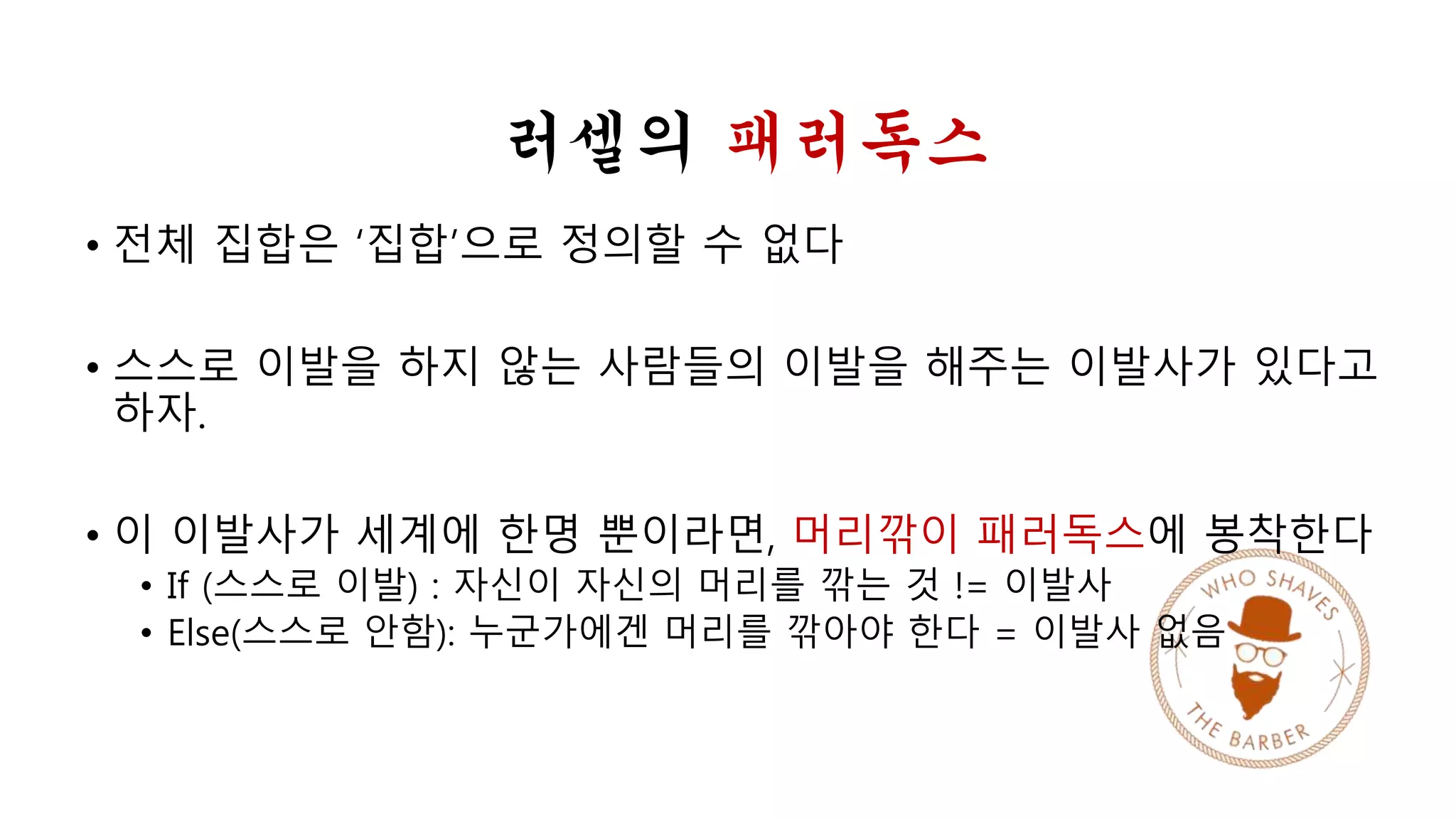 러셀의 패러독스 
• 전체 집합은 ‘집합’으로 정의할 수 없다 
• 스스로 이발을 하지 않는 사람들의 이발을 해주는 이발사가 있다고 
하자. 
• 이 이발사가 세계에 한명 뿐이라면, 머리깎이 패러독스에 봉착한다 
• If (스스로 이발) : 자신이 자신의 머리를 깎는 것 != 이발사 
• Else(스스로 안함): 누군가에겐 머리를 깎아야 한다 = 이발사 없음 
 