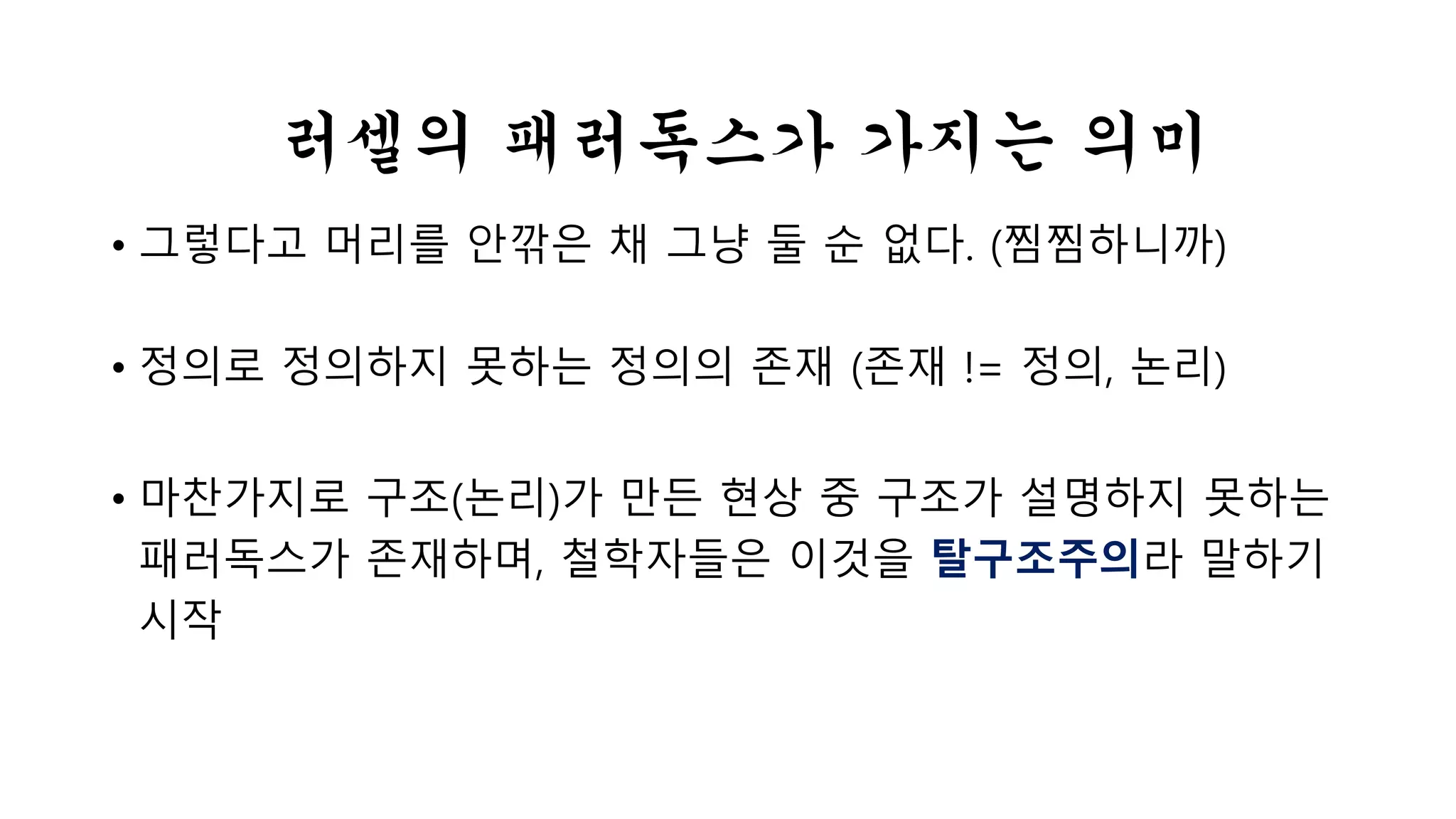 러셀의 패러독스가 가지는 의미 
• 그렇다고 머리를 안 깎은 채 그냥 둘 순 없다. (찜찜하니까) 
• 정의로 정의하지 못하는 정의의 존재 (존재 != 정의, 논리) 
• 마찬가지로 구조(논리)가 만든 현상 중 구조가 설명하지 못하는 
패러독스가 존재하며, 철학자들은 이것을 탈구조주의라 말하기 
시작 
 