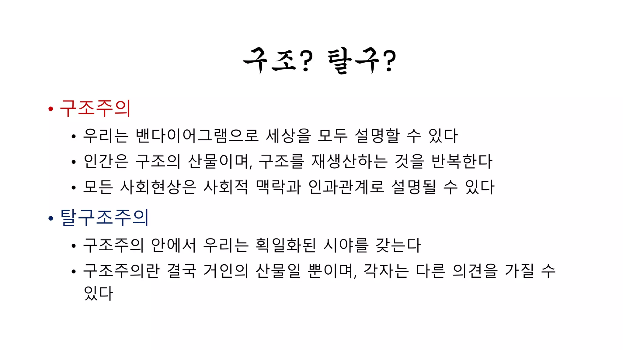 • 구조주의 
구조? 탈구? 
• 우리는 벤 다이어 그램으로 세상을 모두 설명할 수 있다 
• 인간은 구조의 산물이며, 구조를 재생산하는 것을 반복한다 
• 모든 사회현상은 사회적 맥락과 인과관계로 설명될 수 있다 
• 탈구조주의 
• 구조주의 안에서 우리는 획일화된 시야를 갖는다 
• 구조주의란 결국 거인의 산물일 뿐이며, 각자는 다른 의견을 가질 수 
있다 
 