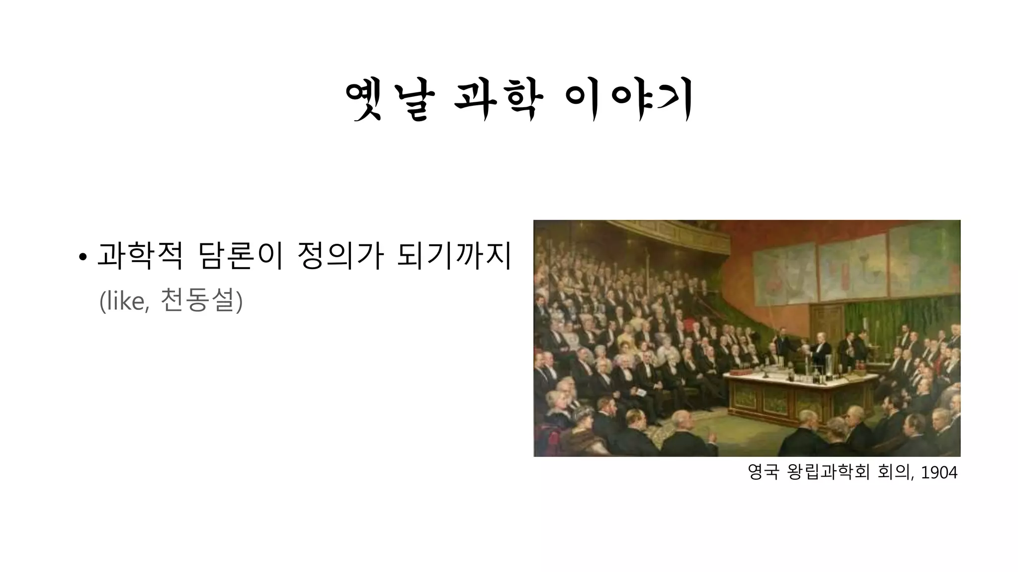 옛날 과학 이야기 
• 과학적 담론이 정의가 되기까지 
(like, 천동설) 
영국 왕립과학회 회의, 1904 
 