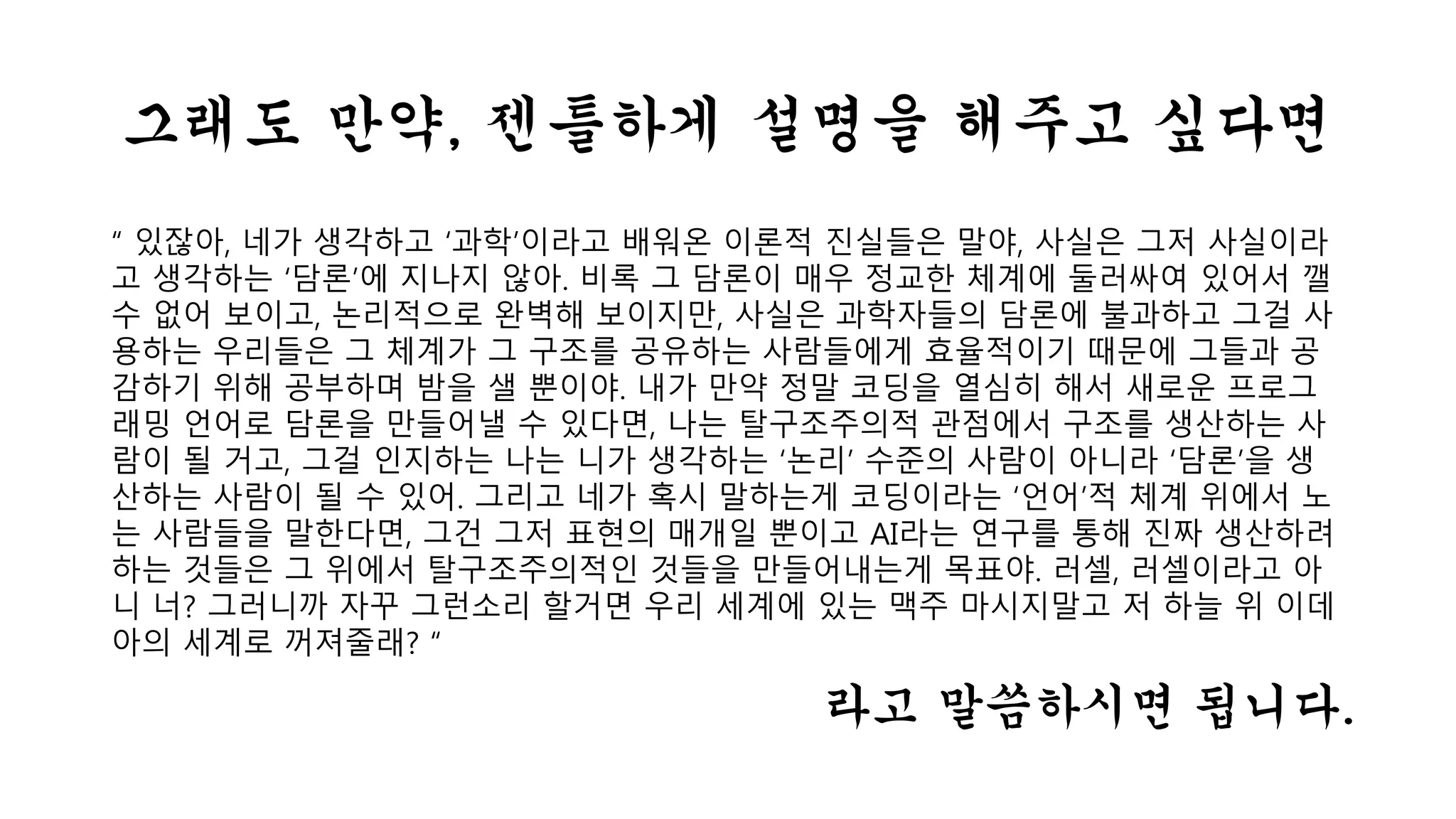 그래도 만약, 젠틀하게 설명을 해주고 싶다면 
“ 있잖아, 네가 생각하고 ‘과학’이라고 배워온 이론적 진실들은 말야, 사실은 그저 사실이라 
고 생각하는 ‘담론’에 지나지 않아. 비록 그 담론이 매우 정교한 체계에 둘러싸여 있어서 깰 
수 없어 보이고, 논리적으로 완벽해 보이지만, 사실은 과학자들의 담론에 불과하고 그걸 사 
용하는 우리들은 그 체계가 그 구조를 공유하는 사람들에게 효율적이기 때문에 그들과 공 
감하기 위해 공부하며 밤을 샐 뿐이야. 내가 만약 정말 코딩을 열심히 해서 새로운 프로그 
래밍 언어로 담론을 만들어낼 수 있다면, 나는 탈구조주의적 관점에서 구조를 생산하는 사 
람이 될 거고, 그걸 인지하는 나는 니가 생각하는 ‘논리’ 수준의 사람이 아니라 ‘담론’을 생 
산하는 사람이 될 수 있어. 그리고 네가 혹시 말하는게 코딩이라는 ‘언어’적 체계 위에서 노 
는 사람들을 말한다면, 그건 그저 표현의 매개일 뿐이고 AI라는 연구를 통해 진짜 생산하려 
하는 것들은 그 위에서 탈구조주의적인 것들을 만들어내는게 목표야. 러셀, 러셀이라고 아 
니 너? 그러니까 자꾸 그런소리 할거면 우리 세계에 있는 맥주 마시지말고 저 하늘 위 이데 
아의 세계로 꺼져줄래? “ 
라고 말씀하시면 됩니다. 
 