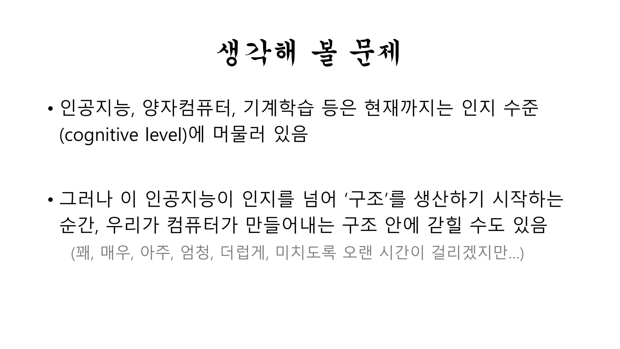 생각해 볼 문제 
• 인공지능, 양자컴퓨터, 기계학습 등은 현재까지는 인지 수준 
(cognitive level)에 머물러 있음 
• 그러나 이 인공지능이 인지를 넘어 ‘구조’를 생산하기 시작하는 
순간, 우리가 컴퓨터가 만들어내는 구조 안에 갇힐 수도 있음 
(꽤, 매우, 아주, 엄청, 더럽게, 미치도록 오랜 시간이 걸리겠지만…) 
 