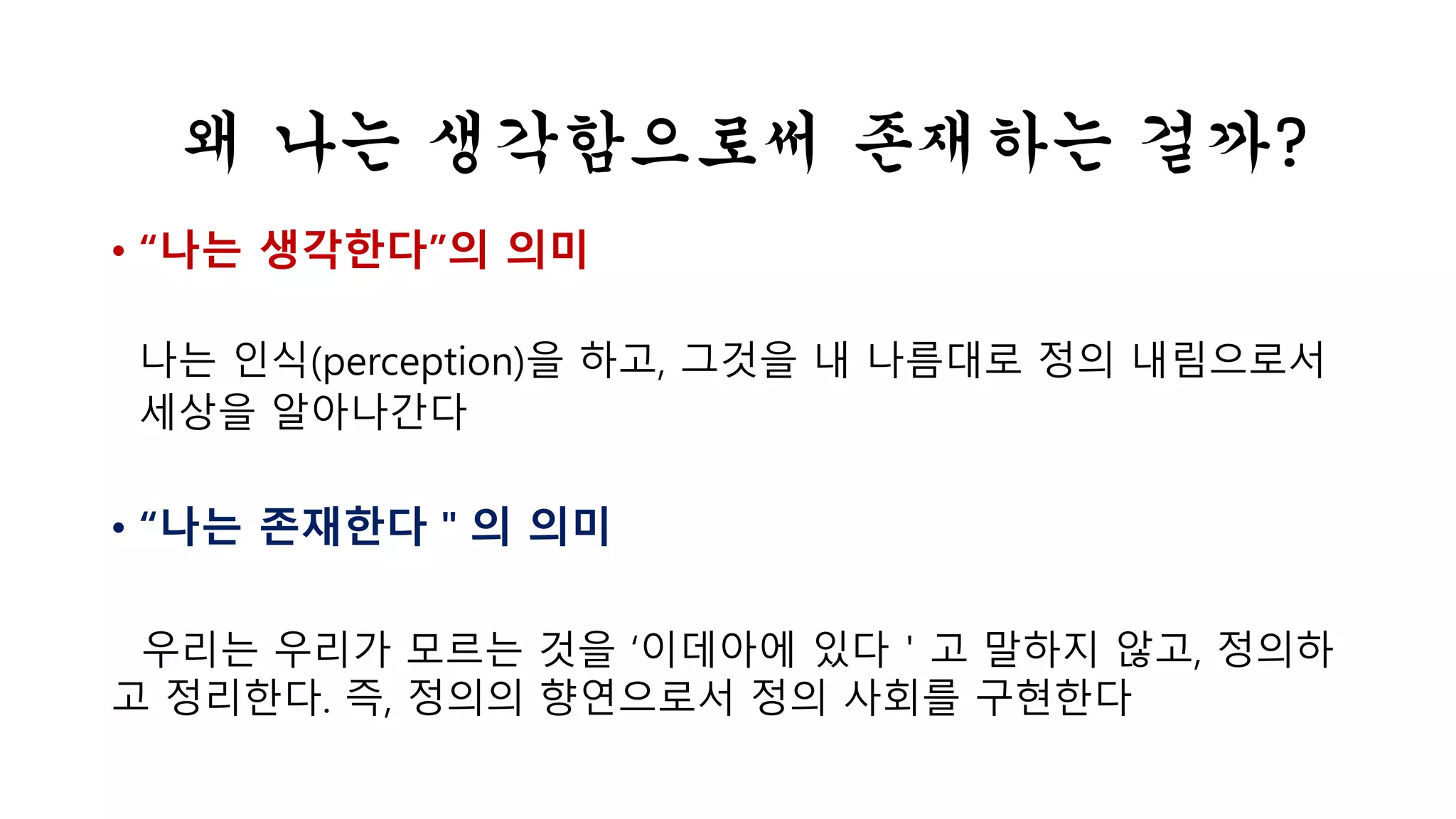 왜 나는 생각함으로써 존재하는 걸까? 
• “나는 생각한다”의 의미 
나는 인식(perception)을 하고, 그것을 내 나름대로 정의 내림으로서 
세상을 알아나간다 
• “나는 존재한다＂의 의미 
우리는 우리가 모르는 것을 ‘이데아에 있다＇고 말하지 않고, 정의하 
고 정리한다. 즉, 정의의 향연으로서 정의 사회를 구현한다 
 
