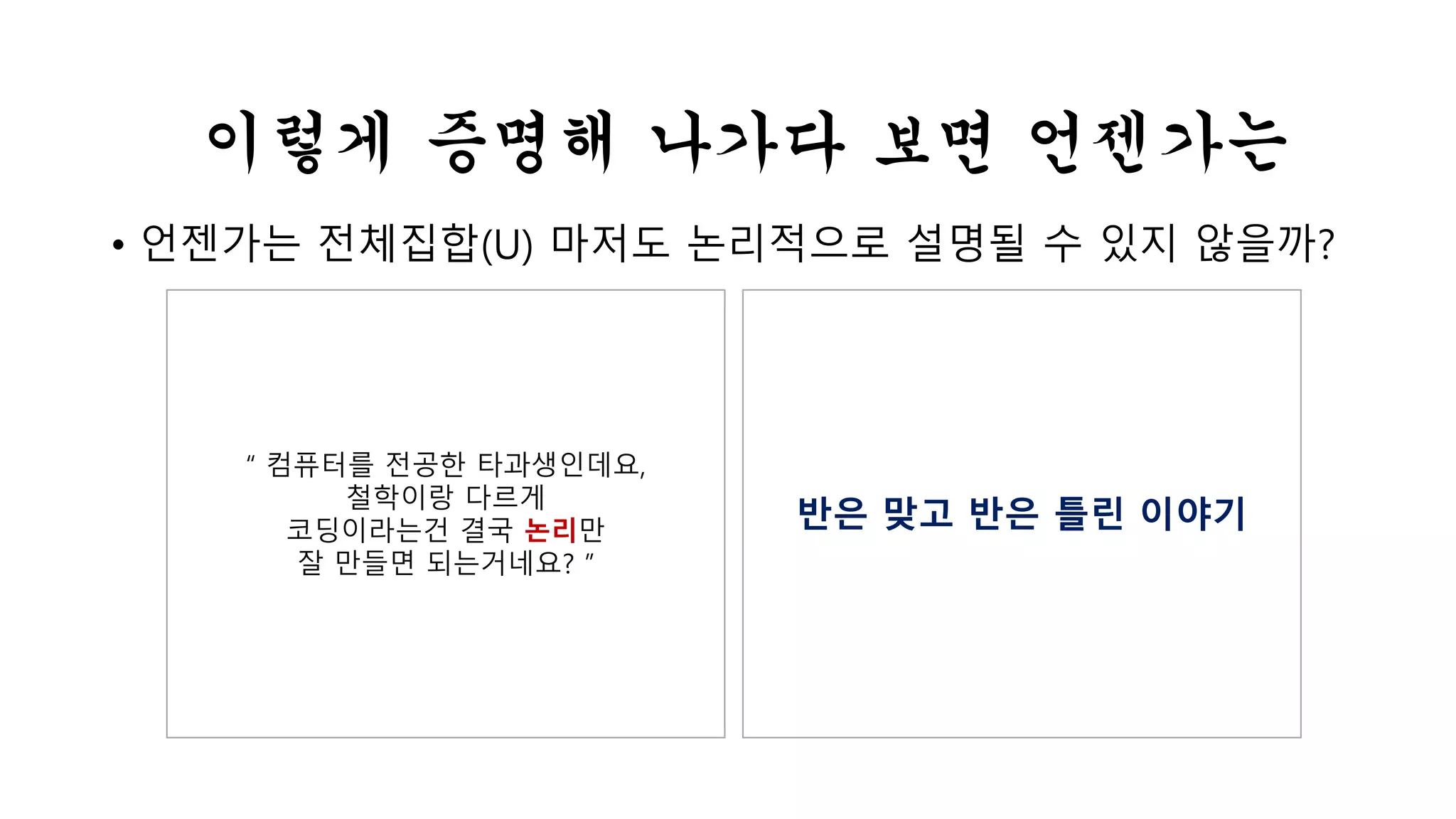 이렇게 증명해 나가다 보면 언젠가는 
• 언젠가는 전체집합(U) 마저도 논리적으로 설명될 수 있지 않을까? 
“ 컴퓨터를 전공한 타과생인데요, 
철학이랑 다르게 
코딩이라는건 결국 논리만 
잘 만들면 되는거네요? ” 
반은 맞고 반은 틀린 이야기 
 