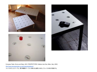 Compass Table, Dunne and Raby, 2001 (TROPPOTYPES, Galleria Inter Nos, Milan, Italy, 2002)
http://www.dunneandraby.co.uk/content/exhibitions/
コンパスが入ったテーブル。電子機器をテーブルに載せると磁気に反応してコンパスの針が回転する。
 
