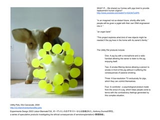 Utility Pets, Elio Caccavale, 2004
http://v2.nl/archive/works/utility-pets
Experimenta Design 2003 Lisbon Biennaleでは、オーディエンスのデザイナーからは拒絶された。Anthony Dunneの学生。
a series of speculative products investigating the ethical consequences of xenotransplantation(=異種移植)。
WHAT IF... We shared our homes with pigs bred to provide
replacement human organs?
http://www.youtube.com/watch?v=D2OktTizSPk
“In an imagined not so-distant future, shortly after birth,
people will be given a piglet with their own DNA engineered
into it. “
“an organ bank”
“This project explores what kind of new objects might be
needed if the pig lives in the home with its owner's family.”
The Utility Pet products include:
One: A pig toy with a microphone and a radio
handset allowing the owner to listen to the pig
enjoying itself.
Two: A smoke-filtering device allowing a person to
smoke in front of the pig without it suffering the
consequences of passive smoking.
Three: A low-resolution TV exclusively for pigs,
which they can control themselves.
Four: A comforter - a psychological product made
from the snout of a pig, which helps people come to
terms with the contradictory feelings generated by
this complex situation.
 