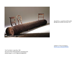 Tree Trunk Bench, Jurgen Bey, 1999
http://www.design.nl/tokyo/jp/holland_dutchdesign.html
DROOG Design, コンセプト”自然と文化の相互作用”?
丸太のアート「Tree Trunk Bench」
http://livinginny.exblog.jp/3483500/
ダッチデザイン、コンセプチャルデザインの文
脈で語られることが多いかもしれないけど。
 