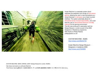 AVATAR MACHINE, MARC OWENS, 2009? (Design Museumin London, MoMA)
http://www.marcowens.co.uk/Avatar-Machine
Third Person Gaming感を出す。社会性の喪失や、ゲームの世界と基底現実との境界について問いかけている(たぶん)。
Avatar Machine is a wearable system which
replicates the aesthetics and visuals of third person
gaming, allowing the user to view themselves as a
virtual character in real space via a head mounted
interface. The system potentially allows for a
diminished sense of social responsibility, and could
lead the user to demonstrate behaviors normally
reserved for the gaming environment.
This film was produced in association with the
Design Museum, London as part of the 2009
Designers in Residence programme.
With thanks to Philips Plastics
phillipsplastics.co.uk/
AVATAR MACHINE - MoMA
http://vimeo.com/66203735
Avatar Machine Design Museum -
Designers in residence 2009
http://vimeo.com/7204895
 