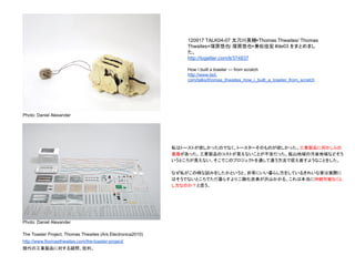 The Toaster Project, Thomas Thwaites (Ars Electronica2010)
http://www.thomasthwaites.com/the-toaster-project/
現代の工業製品に対する疑問、批判。
私はトーストが欲しかったのでなく、トースターそのものが欲しかった。工業製品に何かしらの
葛藤があった。工業製品のコストが見えないことが不安だった。鉱山地域の汚染地域などそう
いうところが見えない。そこでこのプロジェクトを通して違う方法で捉え直すようなことをした。
なぜ私がこの様な試みをしたかというと、非常にいい暮らし方をしているきれいな家は実際に
はそうでないところでただ暮らすより二酸化炭素が沢山かかる。これは本当に持続可能なくら
し方なのか？と思う。
Photo: Daniel Alexander
Photo: Daniel Alexander
120917 TALK04-07 太刀川英輔×Thomas Thwaites/ Thomas
Thwaites×塚原悠也/ 塚原悠也×兼松佳宏 #de03 をまとめまし
た。
http://togetter.com/li/374837
How I built a toaster — from scratch
http://www.ted.
com/talks/thomas_thwaites_how_i_built_a_toaster_from_scratch
 