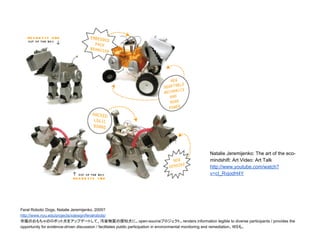 Feral Robotic Dogs, Natalie Jeremijenko, 2005?
http://www.nyu.edu/projects/xdesign/feralrobots/
市販のおもちゃのロボット犬をアップデートして、汚染物質の探知犬に。open-sourceプロジェクト。renders information legible to diverse participants / provides the
opportunity for evidence-driven discussion / facilitates public participation in environmental monitoring and remediation。WSも。
Natalie Jeremijenko: The art of the eco-
mindshift: Art Video: Art Talk
http://www.youtube.com/watch?
v=cI_RvjodH4Y
 