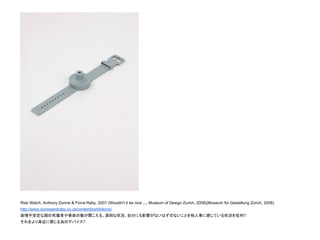 Risk Watch, Anthony Dunne & Fiona Raby, 2007 (Wouldn't it be nice ..., Museum of Design Zurich, 2008)(Museum für Gestaltung Zürich, 2008)
http://www.dunneandraby.co.uk/content/exhibitions/
政情不安定な国の死傷者や事故の数が聞こえる。深刻な状況、自分にも影響がないはずのないことを他人事に感じている状況を批判?
それをより身近に感じる為のデバイス?
 