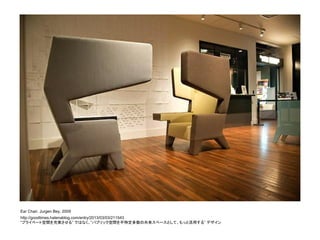 Ear Chair, Jurgen Bey, 2009
http://goodtimes.hatenablog.com/entry/2013/03/03/211543
“プライベート空間を充実させる” ではなく、”パブリック空間を不特定多数の共有スペースとして、もっと活用する” デザイン
 