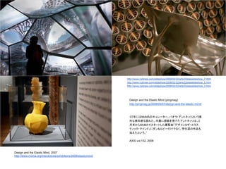 Design and the Elastic Mind, 2007
http://www.moma.org/interactives/exhibitions/2008/elasticmind/
“07年にはMoMAのキュレーター、パオラ・アントネッリという意
外な賛同者も現れた。卒展に感銘を受けたアントネッリは、2
月末からMoMAでスタートした展覧会「デザイン&ザ・エラス
ティック・マインド」にダン&ルビーだけでなく、学生達の作品も
加えたという。”
AXIS vol.132, 2008
Design and the Elastic Mind (pingmag)
http://pingmag.jp/2008/05/07/design-and-the-elastic-mind/
http://www.nytimes.com/slideshow/2008/02/22/arts/22elasslideshow_7.html
http://www.nytimes.com/slideshow/2008/02/22/arts/22elasslideshow_5.html
http://www.nytimes.com/slideshow/2008/02/22/arts/22elasslideshow_3.html
 