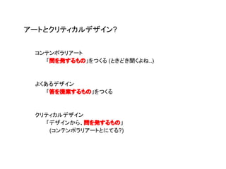 コンテンポラリアート
「問を発するもの」をつくる (ときどき聞くよね..)
よくあるデザイン
「答を提案するもの」をつくる
クリティカルデザイン
「デザインから、問を発するもの」
(コンテンポラリアートとにてる?)
アートとクリティカルデザイン?
 