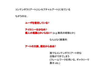 コンテンポラリアート(コンセプチャルアート)に似ている
ちがうのは..
ユーザを想定している?
アイロニーは少なめ?
個人の葛藤とかいらない? (e.g.難民の経験とか)
なんとなく健康的
アートの文脈、歴史から自由?
誰でもコンテンポラリアート的な
活動ができてしまう
(フレームワークを用いる、ギャラリーで
展示 etc.)
 
