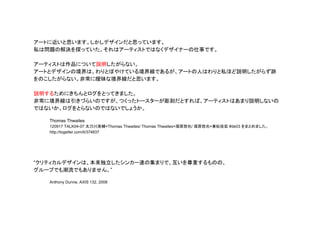 アートに近いと思います。しかしデザインだと思っています。
私は問題の解決を探っていた。それはアーティストではなくデザイナーの仕事です。
アーティストは作品について説明したがらない。
アートとデザインの境界は、わりとぼやけている境界線であるが、アートの人はわりと私ほど説明したがらず跡
をのこしたがらない。非常に曖昧な境界線だと思います。
説明するためにきちんとログをとってきました。
非常に境界線は引きづらいのですが、つくったトースターが彫刻だとすれば、アーティストはあまり説明しないの
ではないか、ログをとらないのではないでしょうか。
Thomas Thwaites
120917 TALK04-07 太刀川英輔×Thomas Thwaites/ Thomas Thwaites×塚原悠也/ 塚原悠也×兼松佳宏 #de03 をまとめました。
http://togetter.com/li/374837
“クリティカルデザインは、本来独立したシンカー達の集まりで、互いを尊重するものの、
グループでも潮流でもありません。”
Anthony Dunne, AXIS 132, 2008
 